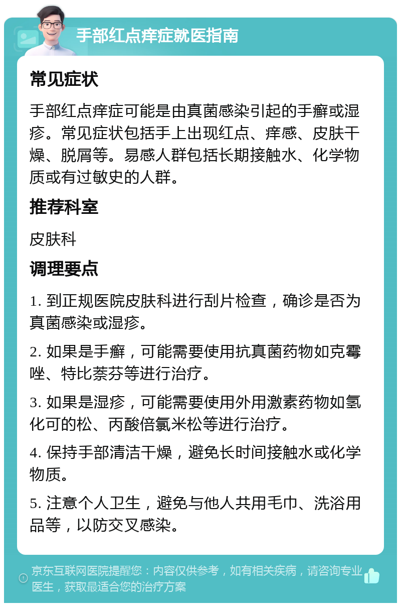 手部红点痒症就医指南 常见症状 手部红点痒症可能是由真菌感染引起的手癣或湿疹。常见症状包括手上出现红点、痒感、皮肤干燥、脱屑等。易感人群包括长期接触水、化学物质或有过敏史的人群。 推荐科室 皮肤科 调理要点 1. 到正规医院皮肤科进行刮片检查，确诊是否为真菌感染或湿疹。 2. 如果是手癣，可能需要使用抗真菌药物如克霉唑、特比萘芬等进行治疗。 3. 如果是湿疹，可能需要使用外用激素药物如氢化可的松、丙酸倍氯米松等进行治疗。 4. 保持手部清洁干燥，避免长时间接触水或化学物质。 5. 注意个人卫生，避免与他人共用毛巾、洗浴用品等，以防交叉感染。