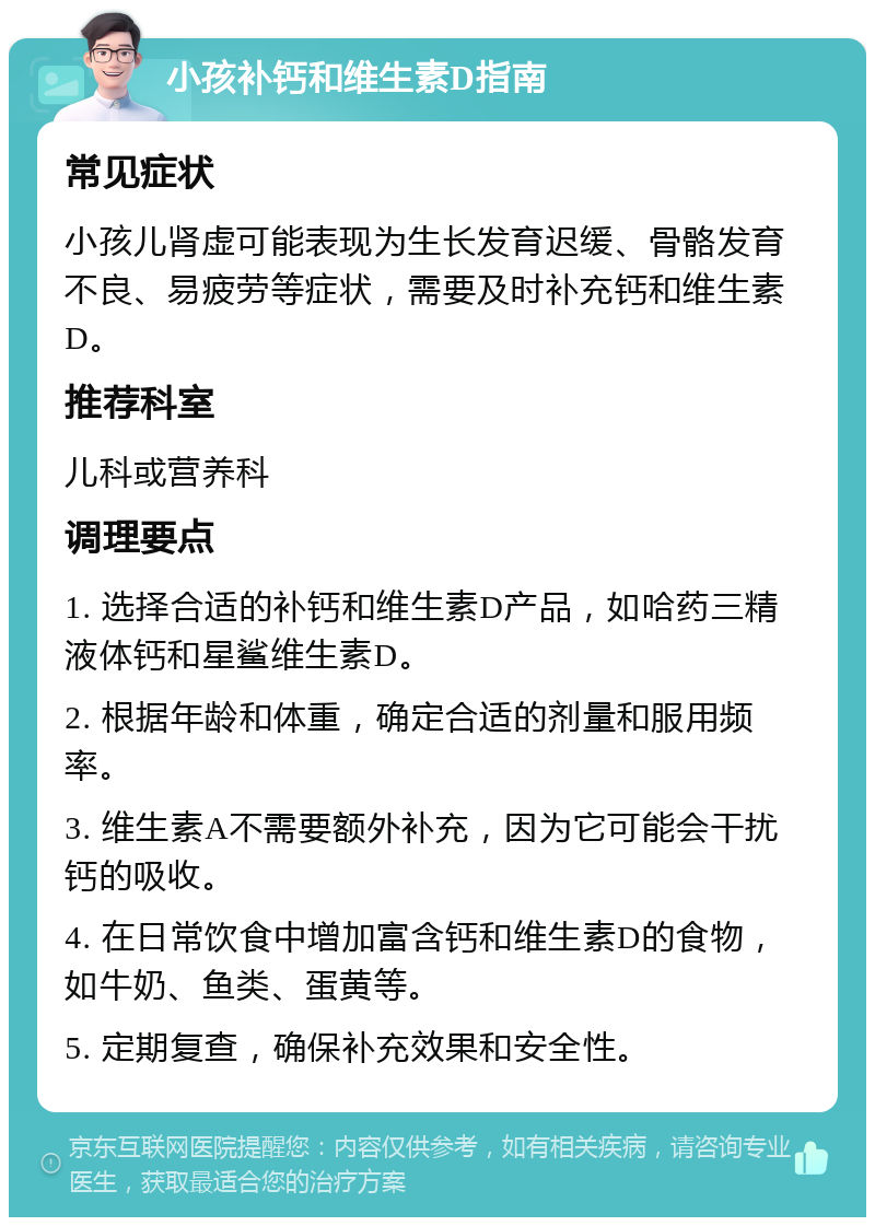 小孩补钙和维生素D指南 常见症状 小孩儿肾虚可能表现为生长发育迟缓、骨骼发育不良、易疲劳等症状，需要及时补充钙和维生素D。 推荐科室 儿科或营养科 调理要点 1. 选择合适的补钙和维生素D产品，如哈药三精液体钙和星鲨维生素D。 2. 根据年龄和体重，确定合适的剂量和服用频率。 3. 维生素A不需要额外补充，因为它可能会干扰钙的吸收。 4. 在日常饮食中增加富含钙和维生素D的食物，如牛奶、鱼类、蛋黄等。 5. 定期复查，确保补充效果和安全性。