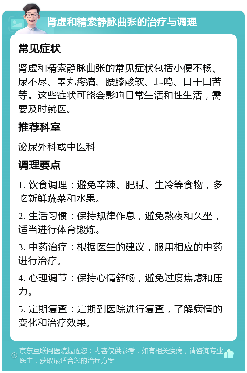 肾虚和精索静脉曲张的治疗与调理 常见症状 肾虚和精索静脉曲张的常见症状包括小便不畅、尿不尽、睾丸疼痛、腰膝酸软、耳鸣、口干口苦等。这些症状可能会影响日常生活和性生活，需要及时就医。 推荐科室 泌尿外科或中医科 调理要点 1. 饮食调理：避免辛辣、肥腻、生冷等食物，多吃新鲜蔬菜和水果。 2. 生活习惯：保持规律作息，避免熬夜和久坐，适当进行体育锻炼。 3. 中药治疗：根据医生的建议，服用相应的中药进行治疗。 4. 心理调节：保持心情舒畅，避免过度焦虑和压力。 5. 定期复查：定期到医院进行复查，了解病情的变化和治疗效果。