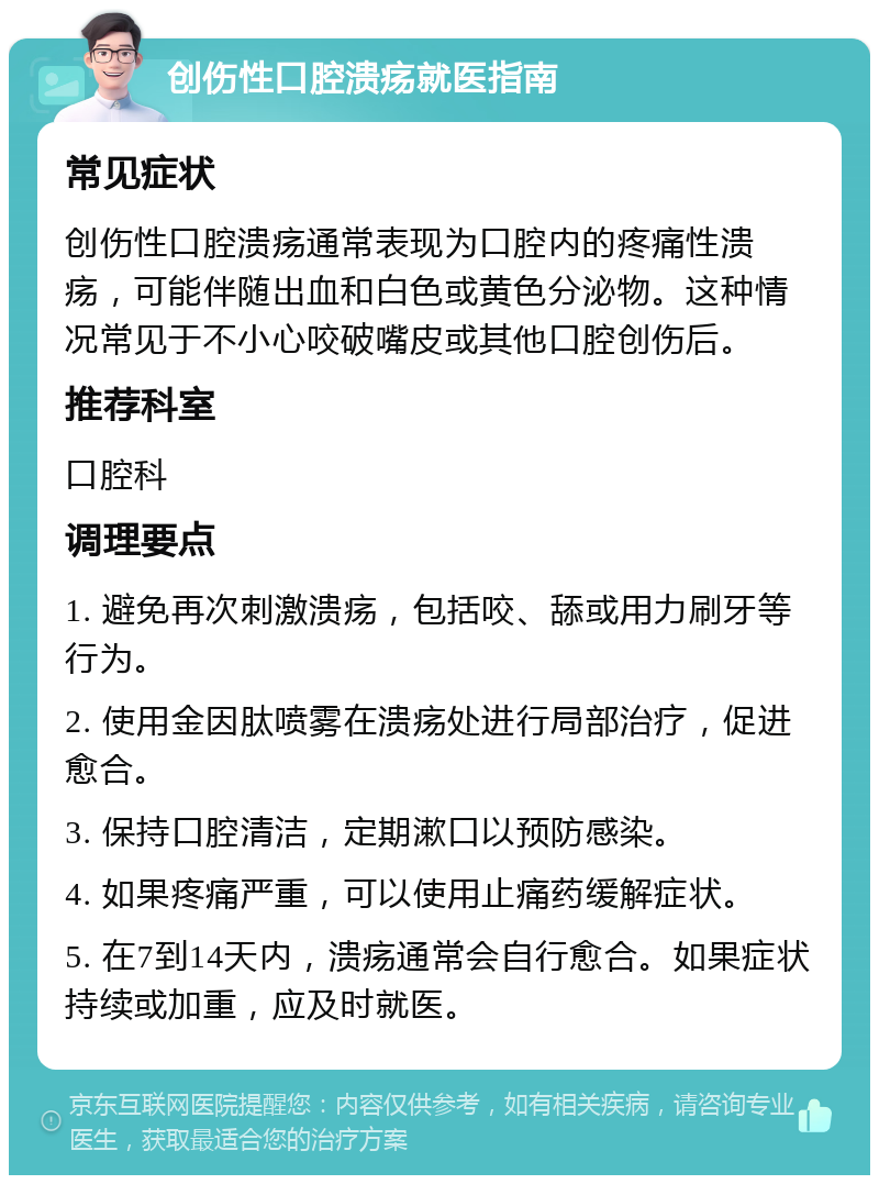 创伤性口腔溃疡就医指南 常见症状 创伤性口腔溃疡通常表现为口腔内的疼痛性溃疡，可能伴随出血和白色或黄色分泌物。这种情况常见于不小心咬破嘴皮或其他口腔创伤后。 推荐科室 口腔科 调理要点 1. 避免再次刺激溃疡，包括咬、舔或用力刷牙等行为。 2. 使用金因肽喷雾在溃疡处进行局部治疗，促进愈合。 3. 保持口腔清洁，定期漱口以预防感染。 4. 如果疼痛严重，可以使用止痛药缓解症状。 5. 在7到14天内，溃疡通常会自行愈合。如果症状持续或加重，应及时就医。