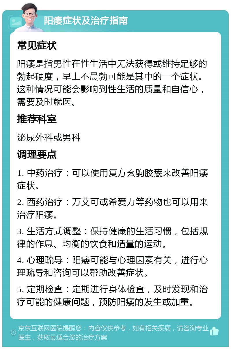 阳痿症状及治疗指南 常见症状 阳痿是指男性在性生活中无法获得或维持足够的勃起硬度，早上不晨勃可能是其中的一个症状。这种情况可能会影响到性生活的质量和自信心，需要及时就医。 推荐科室 泌尿外科或男科 调理要点 1. 中药治疗：可以使用复方玄驹胶囊来改善阳痿症状。 2. 西药治疗：万艾可或希爱力等药物也可以用来治疗阳痿。 3. 生活方式调整：保持健康的生活习惯，包括规律的作息、均衡的饮食和适量的运动。 4. 心理疏导：阳痿可能与心理因素有关，进行心理疏导和咨询可以帮助改善症状。 5. 定期检查：定期进行身体检查，及时发现和治疗可能的健康问题，预防阳痿的发生或加重。