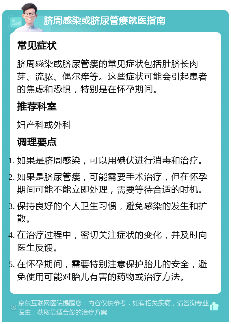 脐周感染或脐尿管瘘就医指南 常见症状 脐周感染或脐尿管瘘的常见症状包括肚脐长肉芽、流脓、偶尔痒等。这些症状可能会引起患者的焦虑和恐惧，特别是在怀孕期间。 推荐科室 妇产科或外科 调理要点 如果是脐周感染，可以用碘伏进行消毒和治疗。 如果是脐尿管瘘，可能需要手术治疗，但在怀孕期间可能不能立即处理，需要等待合适的时机。 保持良好的个人卫生习惯，避免感染的发生和扩散。 在治疗过程中，密切关注症状的变化，并及时向医生反馈。 在怀孕期间，需要特别注意保护胎儿的安全，避免使用可能对胎儿有害的药物或治疗方法。