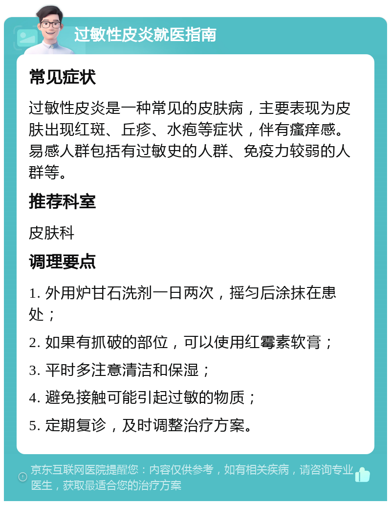 过敏性皮炎就医指南 常见症状 过敏性皮炎是一种常见的皮肤病，主要表现为皮肤出现红斑、丘疹、水疱等症状，伴有瘙痒感。易感人群包括有过敏史的人群、免疫力较弱的人群等。 推荐科室 皮肤科 调理要点 1. 外用炉甘石洗剂一日两次，摇匀后涂抹在患处； 2. 如果有抓破的部位，可以使用红霉素软膏； 3. 平时多注意清洁和保湿； 4. 避免接触可能引起过敏的物质； 5. 定期复诊，及时调整治疗方案。