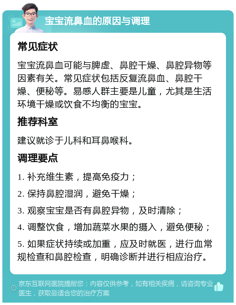 宝宝流鼻血的原因与调理 常见症状 宝宝流鼻血可能与脾虚、鼻腔干燥、鼻腔异物等因素有关。常见症状包括反复流鼻血、鼻腔干燥、便秘等。易感人群主要是儿童，尤其是生活环境干燥或饮食不均衡的宝宝。 推荐科室 建议就诊于儿科和耳鼻喉科。 调理要点 1. 补充维生素，提高免疫力； 2. 保持鼻腔湿润，避免干燥； 3. 观察宝宝是否有鼻腔异物，及时清除； 4. 调整饮食，增加蔬菜水果的摄入，避免便秘； 5. 如果症状持续或加重，应及时就医，进行血常规检查和鼻腔检查，明确诊断并进行相应治疗。