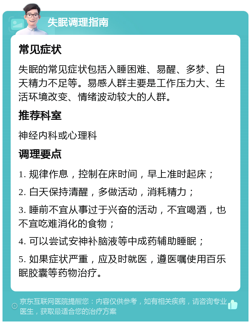 失眠调理指南 常见症状 失眠的常见症状包括入睡困难、易醒、多梦、白天精力不足等。易感人群主要是工作压力大、生活环境改变、情绪波动较大的人群。 推荐科室 神经内科或心理科 调理要点 1. 规律作息，控制在床时间，早上准时起床； 2. 白天保持清醒，多做活动，消耗精力； 3. 睡前不宜从事过于兴奋的活动，不宜喝酒，也不宜吃难消化的食物； 4. 可以尝试安神补脑液等中成药辅助睡眠； 5. 如果症状严重，应及时就医，遵医嘱使用百乐眠胶囊等药物治疗。