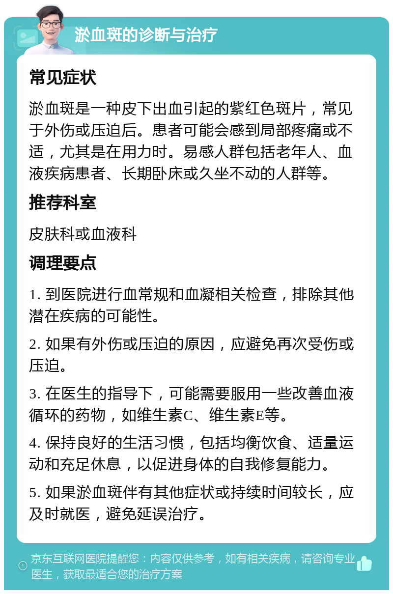 淤血斑的诊断与治疗 常见症状 淤血斑是一种皮下出血引起的紫红色斑片，常见于外伤或压迫后。患者可能会感到局部疼痛或不适，尤其是在用力时。易感人群包括老年人、血液疾病患者、长期卧床或久坐不动的人群等。 推荐科室 皮肤科或血液科 调理要点 1. 到医院进行血常规和血凝相关检查，排除其他潜在疾病的可能性。 2. 如果有外伤或压迫的原因，应避免再次受伤或压迫。 3. 在医生的指导下，可能需要服用一些改善血液循环的药物，如维生素C、维生素E等。 4. 保持良好的生活习惯，包括均衡饮食、适量运动和充足休息，以促进身体的自我修复能力。 5. 如果淤血斑伴有其他症状或持续时间较长，应及时就医，避免延误治疗。