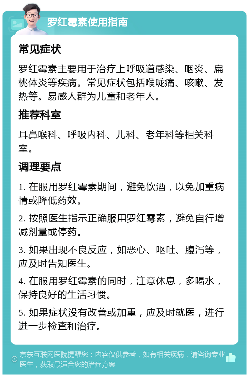 罗红霉素使用指南 常见症状 罗红霉素主要用于治疗上呼吸道感染、咽炎、扁桃体炎等疾病。常见症状包括喉咙痛、咳嗽、发热等。易感人群为儿童和老年人。 推荐科室 耳鼻喉科、呼吸内科、儿科、老年科等相关科室。 调理要点 1. 在服用罗红霉素期间，避免饮酒，以免加重病情或降低药效。 2. 按照医生指示正确服用罗红霉素，避免自行增减剂量或停药。 3. 如果出现不良反应，如恶心、呕吐、腹泻等，应及时告知医生。 4. 在服用罗红霉素的同时，注意休息，多喝水，保持良好的生活习惯。 5. 如果症状没有改善或加重，应及时就医，进行进一步检查和治疗。