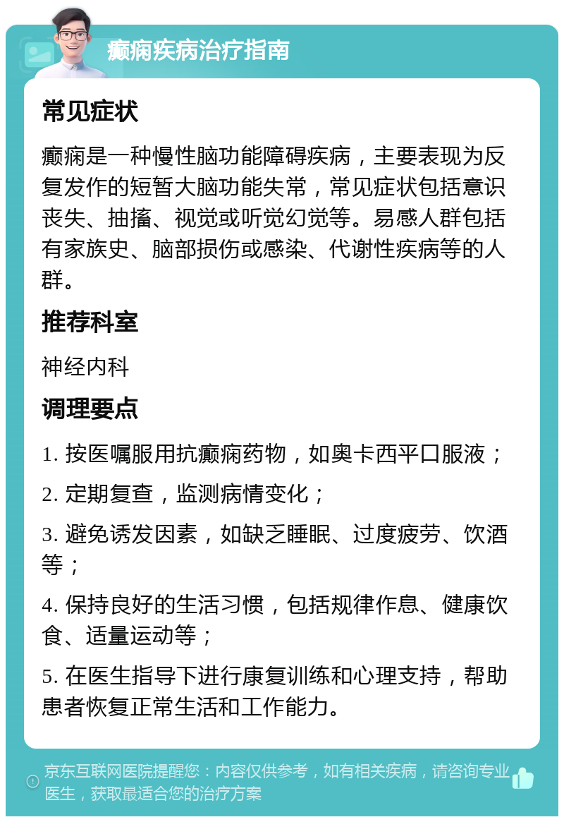 癫痫疾病治疗指南 常见症状 癫痫是一种慢性脑功能障碍疾病，主要表现为反复发作的短暂大脑功能失常，常见症状包括意识丧失、抽搐、视觉或听觉幻觉等。易感人群包括有家族史、脑部损伤或感染、代谢性疾病等的人群。 推荐科室 神经内科 调理要点 1. 按医嘱服用抗癫痫药物，如奥卡西平口服液； 2. 定期复查，监测病情变化； 3. 避免诱发因素，如缺乏睡眠、过度疲劳、饮酒等； 4. 保持良好的生活习惯，包括规律作息、健康饮食、适量运动等； 5. 在医生指导下进行康复训练和心理支持，帮助患者恢复正常生活和工作能力。