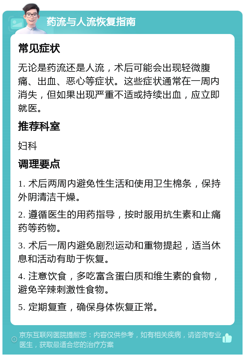 药流与人流恢复指南 常见症状 无论是药流还是人流，术后可能会出现轻微腹痛、出血、恶心等症状。这些症状通常在一周内消失，但如果出现严重不适或持续出血，应立即就医。 推荐科室 妇科 调理要点 1. 术后两周内避免性生活和使用卫生棉条，保持外阴清洁干燥。 2. 遵循医生的用药指导，按时服用抗生素和止痛药等药物。 3. 术后一周内避免剧烈运动和重物提起，适当休息和活动有助于恢复。 4. 注意饮食，多吃富含蛋白质和维生素的食物，避免辛辣刺激性食物。 5. 定期复查，确保身体恢复正常。