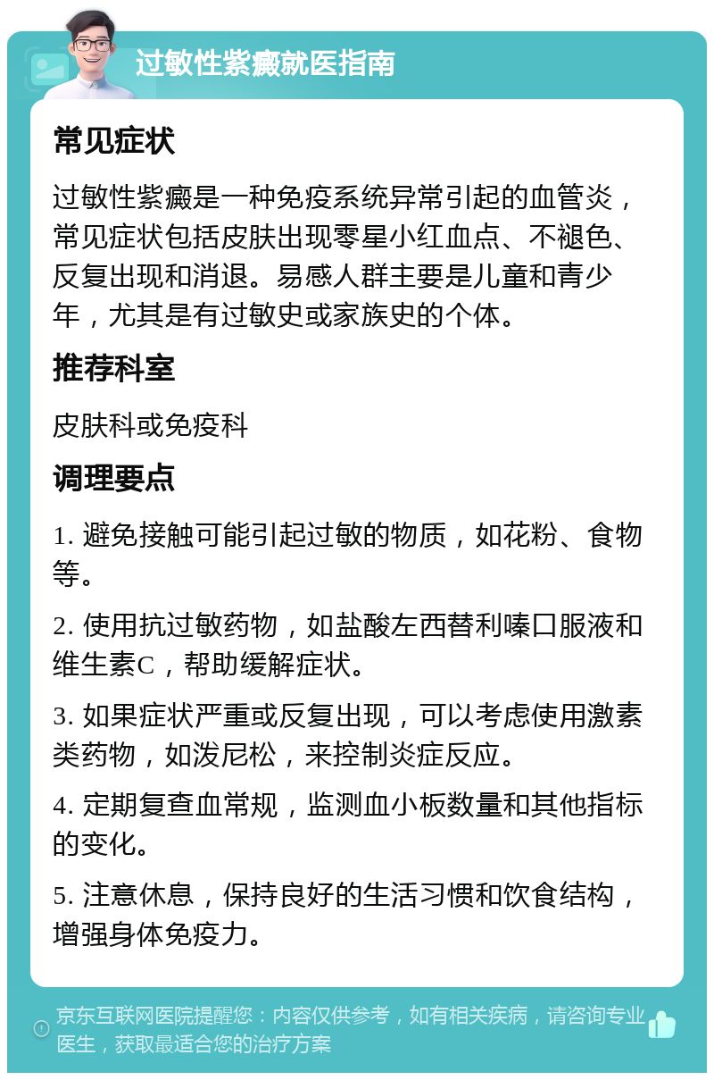 过敏性紫癜就医指南 常见症状 过敏性紫癜是一种免疫系统异常引起的血管炎，常见症状包括皮肤出现零星小红血点、不褪色、反复出现和消退。易感人群主要是儿童和青少年，尤其是有过敏史或家族史的个体。 推荐科室 皮肤科或免疫科 调理要点 1. 避免接触可能引起过敏的物质，如花粉、食物等。 2. 使用抗过敏药物，如盐酸左西替利嗪口服液和维生素C，帮助缓解症状。 3. 如果症状严重或反复出现，可以考虑使用激素类药物，如泼尼松，来控制炎症反应。 4. 定期复查血常规，监测血小板数量和其他指标的变化。 5. 注意休息，保持良好的生活习惯和饮食结构，增强身体免疫力。