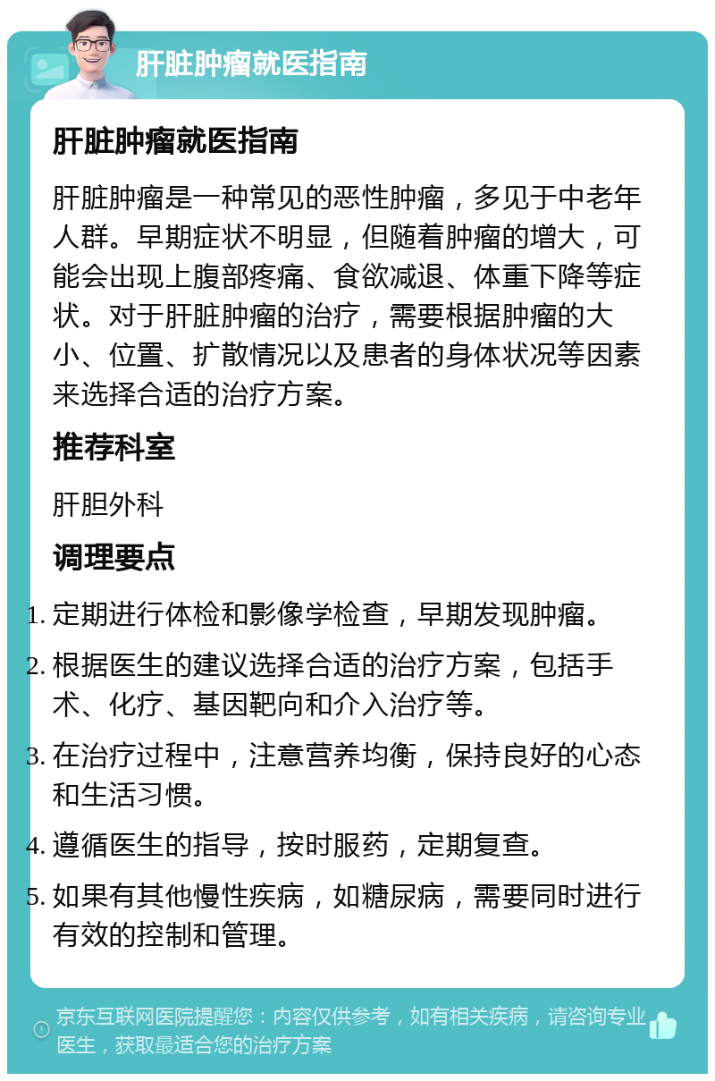 肝脏肿瘤就医指南 肝脏肿瘤就医指南 肝脏肿瘤是一种常见的恶性肿瘤，多见于中老年人群。早期症状不明显，但随着肿瘤的增大，可能会出现上腹部疼痛、食欲减退、体重下降等症状。对于肝脏肿瘤的治疗，需要根据肿瘤的大小、位置、扩散情况以及患者的身体状况等因素来选择合适的治疗方案。 推荐科室 肝胆外科 调理要点 定期进行体检和影像学检查，早期发现肿瘤。 根据医生的建议选择合适的治疗方案，包括手术、化疗、基因靶向和介入治疗等。 在治疗过程中，注意营养均衡，保持良好的心态和生活习惯。 遵循医生的指导，按时服药，定期复查。 如果有其他慢性疾病，如糖尿病，需要同时进行有效的控制和管理。