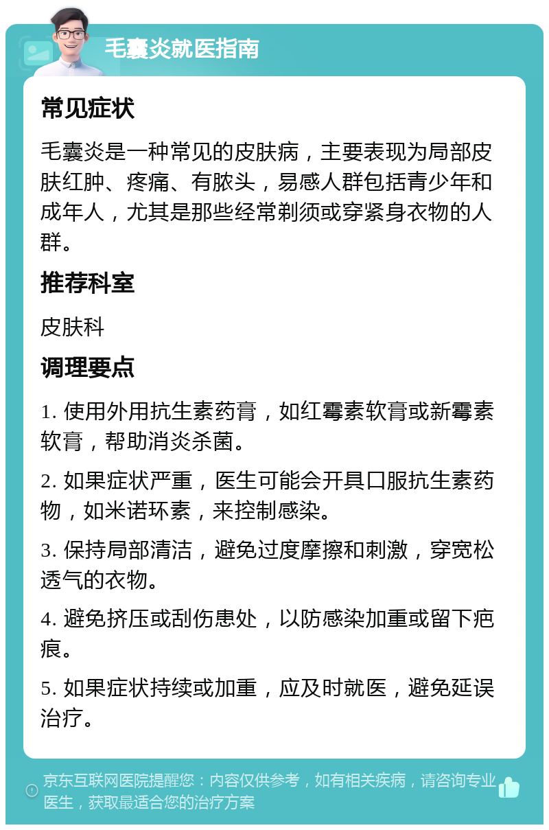 毛囊炎就医指南 常见症状 毛囊炎是一种常见的皮肤病，主要表现为局部皮肤红肿、疼痛、有脓头，易感人群包括青少年和成年人，尤其是那些经常剃须或穿紧身衣物的人群。 推荐科室 皮肤科 调理要点 1. 使用外用抗生素药膏，如红霉素软膏或新霉素软膏，帮助消炎杀菌。 2. 如果症状严重，医生可能会开具口服抗生素药物，如米诺环素，来控制感染。 3. 保持局部清洁，避免过度摩擦和刺激，穿宽松透气的衣物。 4. 避免挤压或刮伤患处，以防感染加重或留下疤痕。 5. 如果症状持续或加重，应及时就医，避免延误治疗。