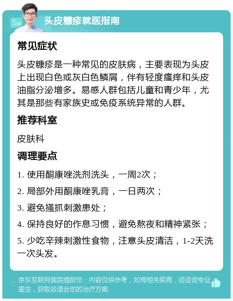 头皮糠疹就医指南 常见症状 头皮糠疹是一种常见的皮肤病，主要表现为头皮上出现白色或灰白色鳞屑，伴有轻度瘙痒和头皮油脂分泌增多。易感人群包括儿童和青少年，尤其是那些有家族史或免疫系统异常的人群。 推荐科室 皮肤科 调理要点 1. 使用酮康唑洗剂洗头，一周2次； 2. 局部外用酮康唑乳膏，一日两次； 3. 避免搔抓刺激患处； 4. 保持良好的作息习惯，避免熬夜和精神紧张； 5. 少吃辛辣刺激性食物，注意头皮清洁，1-2天洗一次头发。