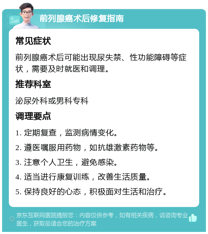 前列腺癌术后修复指南 常见症状 前列腺癌术后可能出现尿失禁、性功能障碍等症状，需要及时就医和调理。 推荐科室 泌尿外科或男科专科 调理要点 1. 定期复查，监测病情变化。 2. 遵医嘱服用药物，如抗雄激素药物等。 3. 注意个人卫生，避免感染。 4. 适当进行康复训练，改善生活质量。 5. 保持良好的心态，积极面对生活和治疗。