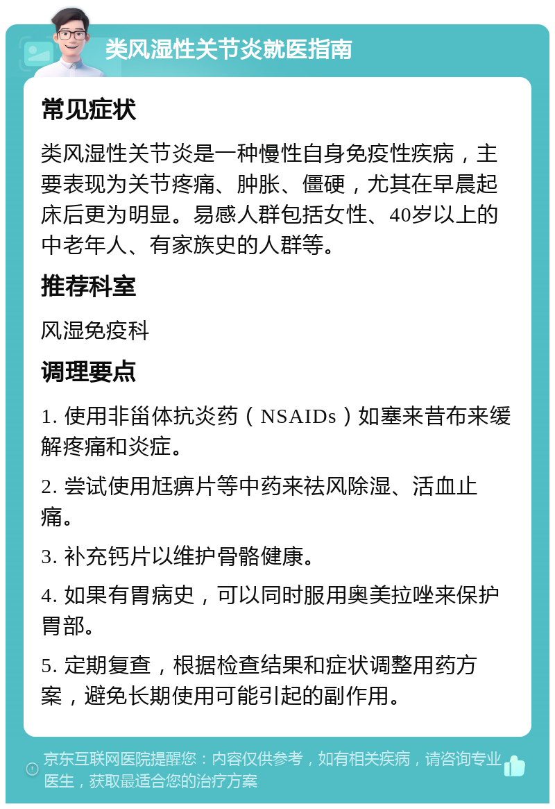 类风湿性关节炎就医指南 常见症状 类风湿性关节炎是一种慢性自身免疫性疾病，主要表现为关节疼痛、肿胀、僵硬，尤其在早晨起床后更为明显。易感人群包括女性、40岁以上的中老年人、有家族史的人群等。 推荐科室 风湿免疫科 调理要点 1. 使用非甾体抗炎药（NSAIDs）如塞来昔布来缓解疼痛和炎症。 2. 尝试使用尪痹片等中药来祛风除湿、活血止痛。 3. 补充钙片以维护骨骼健康。 4. 如果有胃病史，可以同时服用奥美拉唑来保护胃部。 5. 定期复查，根据检查结果和症状调整用药方案，避免长期使用可能引起的副作用。