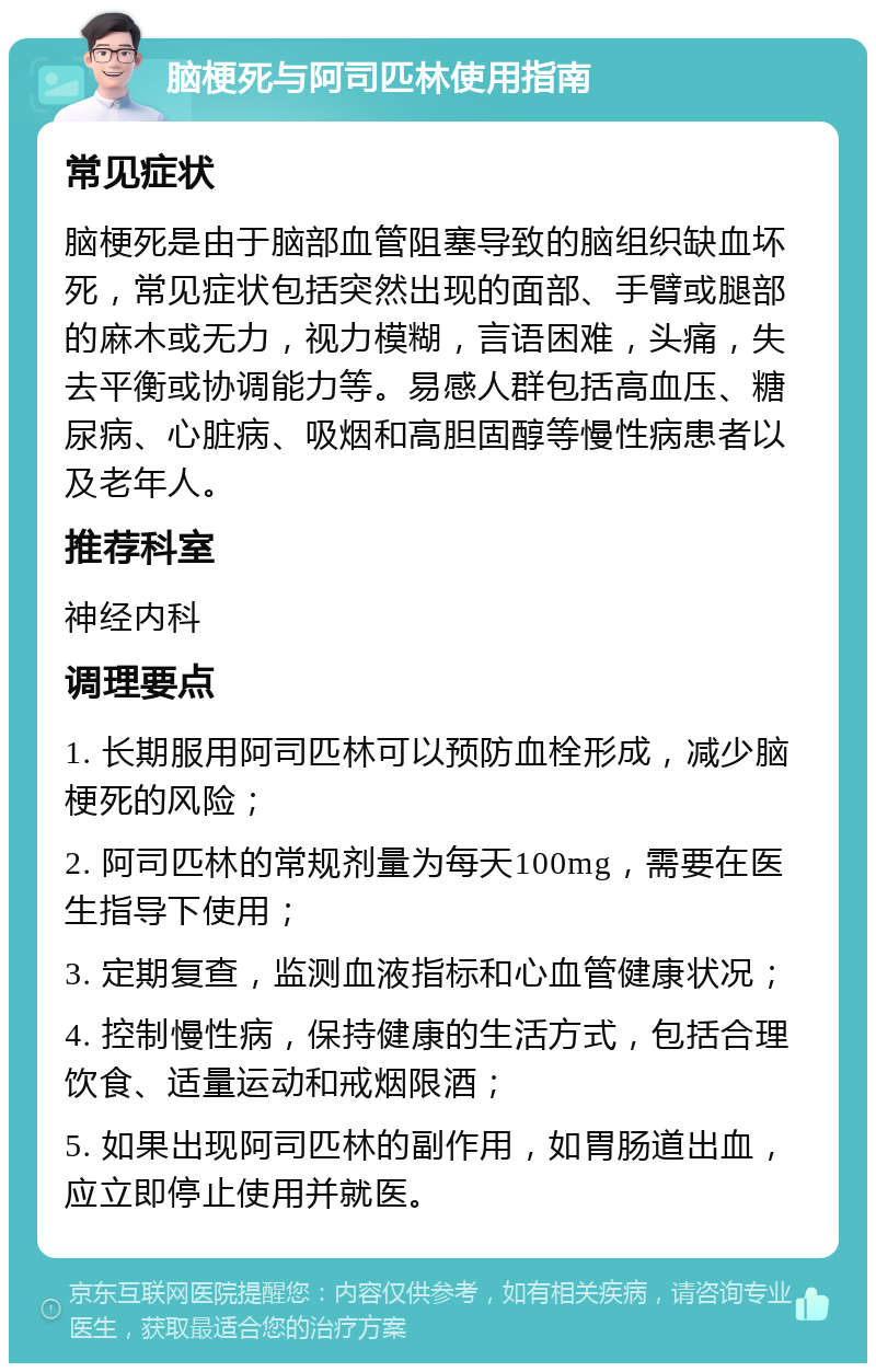 脑梗死与阿司匹林使用指南 常见症状 脑梗死是由于脑部血管阻塞导致的脑组织缺血坏死，常见症状包括突然出现的面部、手臂或腿部的麻木或无力，视力模糊，言语困难，头痛，失去平衡或协调能力等。易感人群包括高血压、糖尿病、心脏病、吸烟和高胆固醇等慢性病患者以及老年人。 推荐科室 神经内科 调理要点 1. 长期服用阿司匹林可以预防血栓形成，减少脑梗死的风险； 2. 阿司匹林的常规剂量为每天100mg，需要在医生指导下使用； 3. 定期复查，监测血液指标和心血管健康状况； 4. 控制慢性病，保持健康的生活方式，包括合理饮食、适量运动和戒烟限酒； 5. 如果出现阿司匹林的副作用，如胃肠道出血，应立即停止使用并就医。