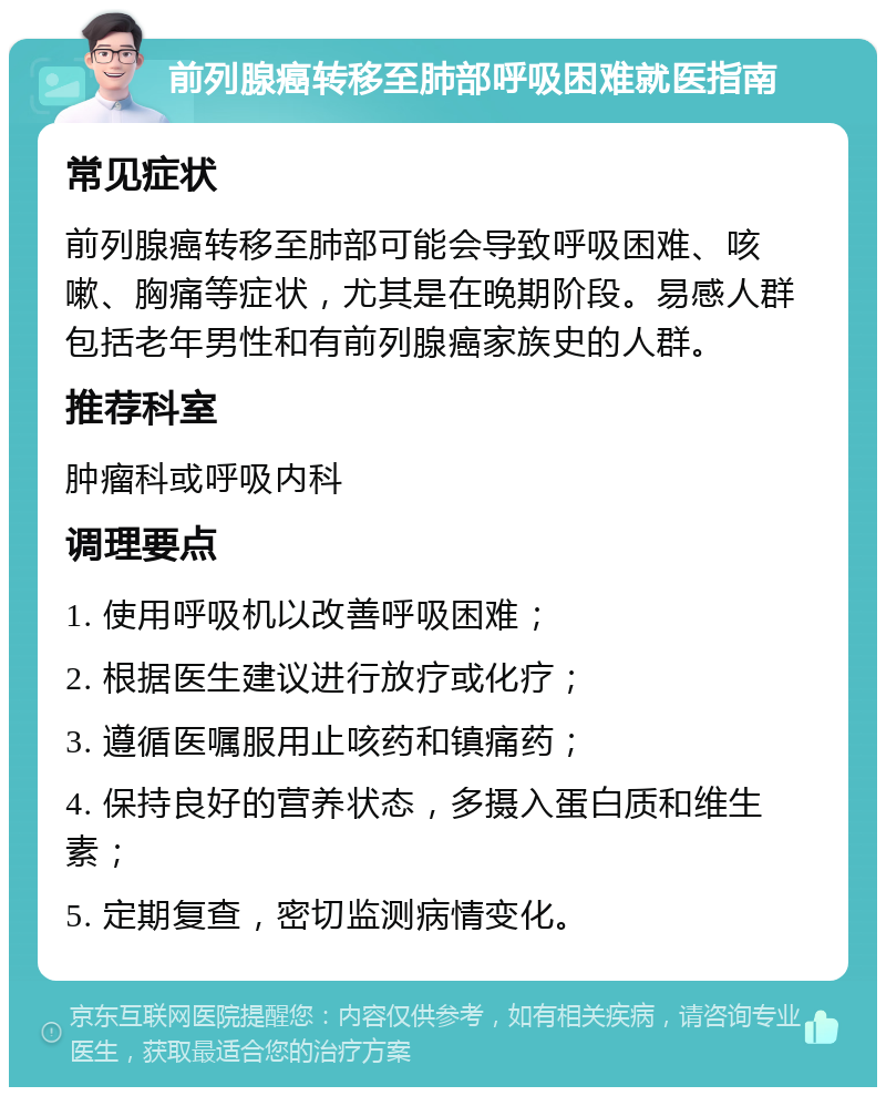 前列腺癌转移至肺部呼吸困难就医指南 常见症状 前列腺癌转移至肺部可能会导致呼吸困难、咳嗽、胸痛等症状，尤其是在晚期阶段。易感人群包括老年男性和有前列腺癌家族史的人群。 推荐科室 肿瘤科或呼吸内科 调理要点 1. 使用呼吸机以改善呼吸困难； 2. 根据医生建议进行放疗或化疗； 3. 遵循医嘱服用止咳药和镇痛药； 4. 保持良好的营养状态，多摄入蛋白质和维生素； 5. 定期复查，密切监测病情变化。