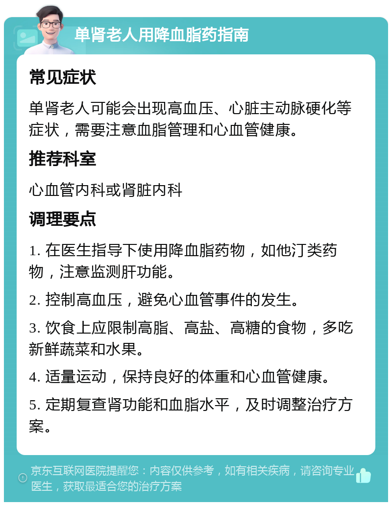 单肾老人用降血脂药指南 常见症状 单肾老人可能会出现高血压、心脏主动脉硬化等症状，需要注意血脂管理和心血管健康。 推荐科室 心血管内科或肾脏内科 调理要点 1. 在医生指导下使用降血脂药物，如他汀类药物，注意监测肝功能。 2. 控制高血压，避免心血管事件的发生。 3. 饮食上应限制高脂、高盐、高糖的食物，多吃新鲜蔬菜和水果。 4. 适量运动，保持良好的体重和心血管健康。 5. 定期复查肾功能和血脂水平，及时调整治疗方案。