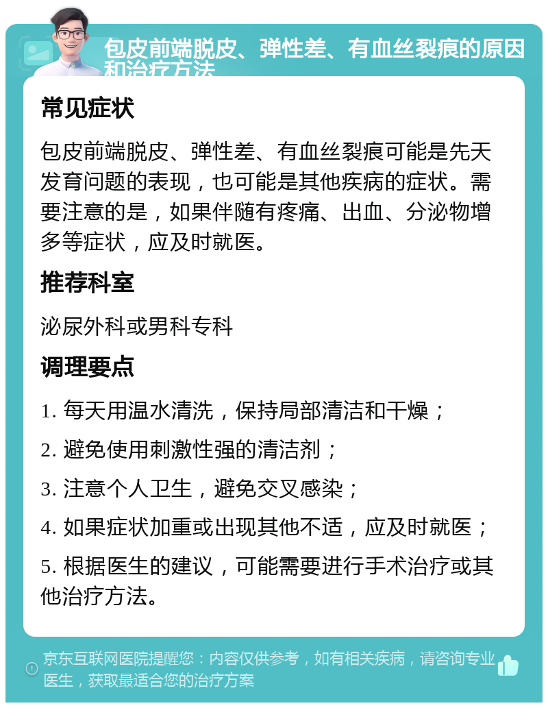 包皮前端脱皮、弹性差、有血丝裂痕的原因和治疗方法 常见症状 包皮前端脱皮、弹性差、有血丝裂痕可能是先天发育问题的表现，也可能是其他疾病的症状。需要注意的是，如果伴随有疼痛、出血、分泌物增多等症状，应及时就医。 推荐科室 泌尿外科或男科专科 调理要点 1. 每天用温水清洗，保持局部清洁和干燥； 2. 避免使用刺激性强的清洁剂； 3. 注意个人卫生，避免交叉感染； 4. 如果症状加重或出现其他不适，应及时就医； 5. 根据医生的建议，可能需要进行手术治疗或其他治疗方法。