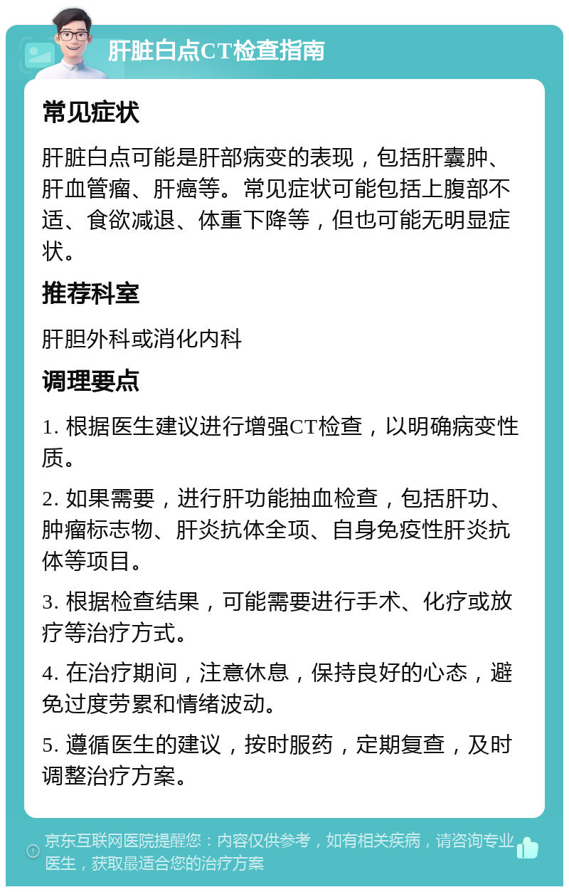 肝脏白点CT检查指南 常见症状 肝脏白点可能是肝部病变的表现，包括肝囊肿、肝血管瘤、肝癌等。常见症状可能包括上腹部不适、食欲减退、体重下降等，但也可能无明显症状。 推荐科室 肝胆外科或消化内科 调理要点 1. 根据医生建议进行增强CT检查，以明确病变性质。 2. 如果需要，进行肝功能抽血检查，包括肝功、肿瘤标志物、肝炎抗体全项、自身免疫性肝炎抗体等项目。 3. 根据检查结果，可能需要进行手术、化疗或放疗等治疗方式。 4. 在治疗期间，注意休息，保持良好的心态，避免过度劳累和情绪波动。 5. 遵循医生的建议，按时服药，定期复查，及时调整治疗方案。