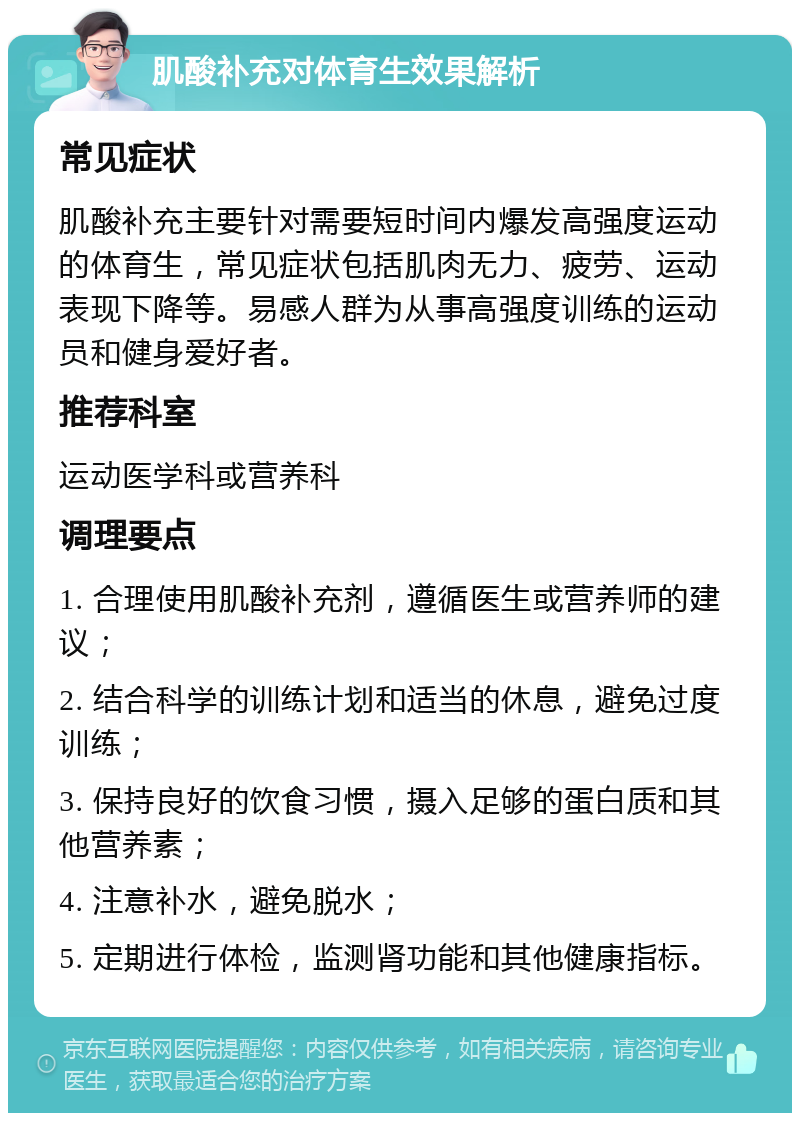 肌酸补充对体育生效果解析 常见症状 肌酸补充主要针对需要短时间内爆发高强度运动的体育生，常见症状包括肌肉无力、疲劳、运动表现下降等。易感人群为从事高强度训练的运动员和健身爱好者。 推荐科室 运动医学科或营养科 调理要点 1. 合理使用肌酸补充剂，遵循医生或营养师的建议； 2. 结合科学的训练计划和适当的休息，避免过度训练； 3. 保持良好的饮食习惯，摄入足够的蛋白质和其他营养素； 4. 注意补水，避免脱水； 5. 定期进行体检，监测肾功能和其他健康指标。