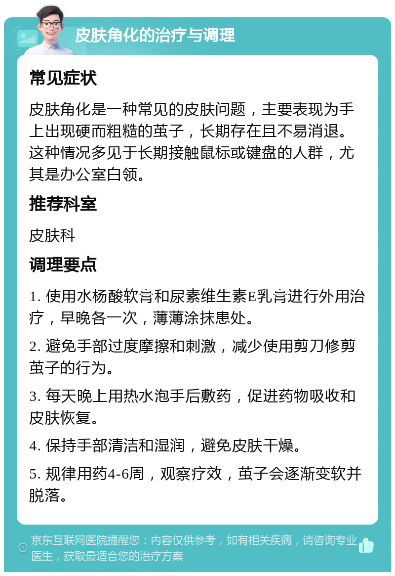 皮肤角化的治疗与调理 常见症状 皮肤角化是一种常见的皮肤问题，主要表现为手上出现硬而粗糙的茧子，长期存在且不易消退。这种情况多见于长期接触鼠标或键盘的人群，尤其是办公室白领。 推荐科室 皮肤科 调理要点 1. 使用水杨酸软膏和尿素维生素E乳膏进行外用治疗，早晚各一次，薄薄涂抹患处。 2. 避免手部过度摩擦和刺激，减少使用剪刀修剪茧子的行为。 3. 每天晚上用热水泡手后敷药，促进药物吸收和皮肤恢复。 4. 保持手部清洁和湿润，避免皮肤干燥。 5. 规律用药4-6周，观察疗效，茧子会逐渐变软并脱落。