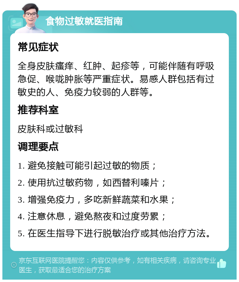 食物过敏就医指南 常见症状 全身皮肤瘙痒、红肿、起疹等，可能伴随有呼吸急促、喉咙肿胀等严重症状。易感人群包括有过敏史的人、免疫力较弱的人群等。 推荐科室 皮肤科或过敏科 调理要点 1. 避免接触可能引起过敏的物质； 2. 使用抗过敏药物，如西替利嗪片； 3. 增强免疫力，多吃新鲜蔬菜和水果； 4. 注意休息，避免熬夜和过度劳累； 5. 在医生指导下进行脱敏治疗或其他治疗方法。