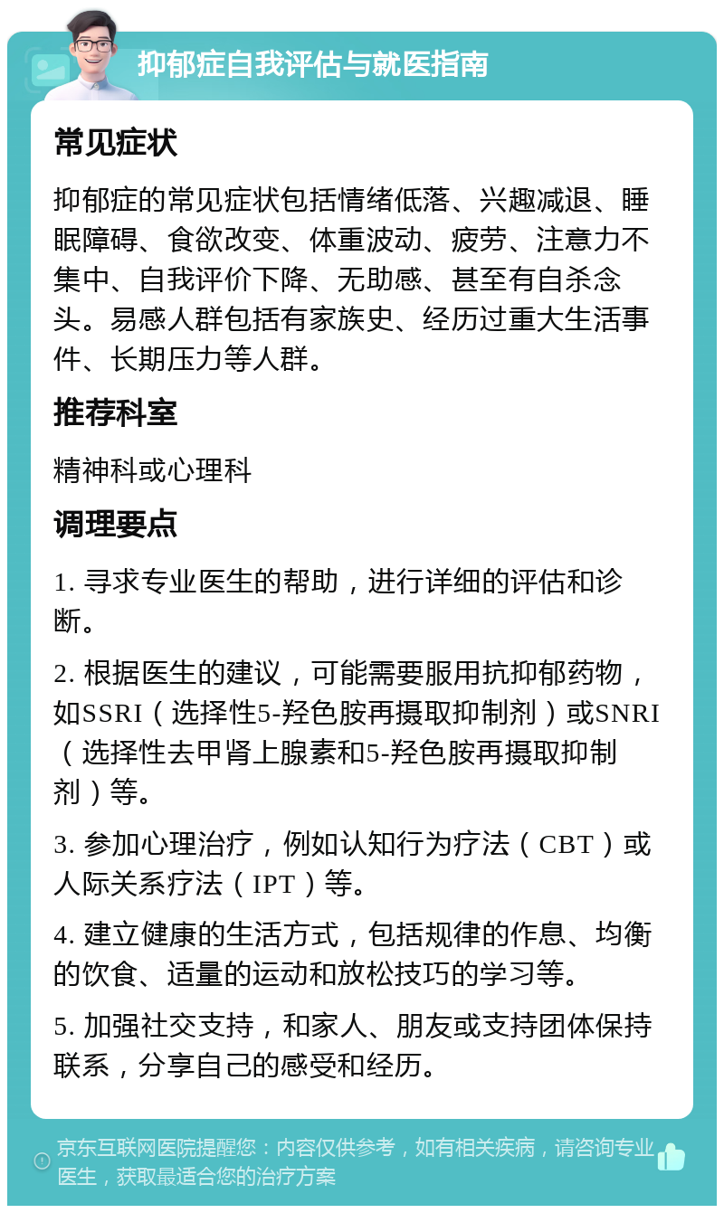 抑郁症自我评估与就医指南 常见症状 抑郁症的常见症状包括情绪低落、兴趣减退、睡眠障碍、食欲改变、体重波动、疲劳、注意力不集中、自我评价下降、无助感、甚至有自杀念头。易感人群包括有家族史、经历过重大生活事件、长期压力等人群。 推荐科室 精神科或心理科 调理要点 1. 寻求专业医生的帮助，进行详细的评估和诊断。 2. 根据医生的建议，可能需要服用抗抑郁药物，如SSRI（选择性5-羟色胺再摄取抑制剂）或SNRI（选择性去甲肾上腺素和5-羟色胺再摄取抑制剂）等。 3. 参加心理治疗，例如认知行为疗法（CBT）或人际关系疗法（IPT）等。 4. 建立健康的生活方式，包括规律的作息、均衡的饮食、适量的运动和放松技巧的学习等。 5. 加强社交支持，和家人、朋友或支持团体保持联系，分享自己的感受和经历。