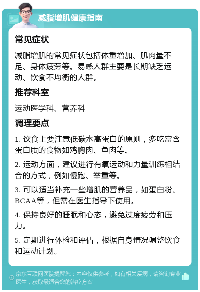 减脂增肌健康指南 常见症状 减脂增肌的常见症状包括体重增加、肌肉量不足、身体疲劳等。易感人群主要是长期缺乏运动、饮食不均衡的人群。 推荐科室 运动医学科、营养科 调理要点 1. 饮食上要注意低碳水高蛋白的原则，多吃富含蛋白质的食物如鸡胸肉、鱼肉等。 2. 运动方面，建议进行有氧运动和力量训练相结合的方式，例如慢跑、举重等。 3. 可以适当补充一些增肌的营养品，如蛋白粉、BCAA等，但需在医生指导下使用。 4. 保持良好的睡眠和心态，避免过度疲劳和压力。 5. 定期进行体检和评估，根据自身情况调整饮食和运动计划。