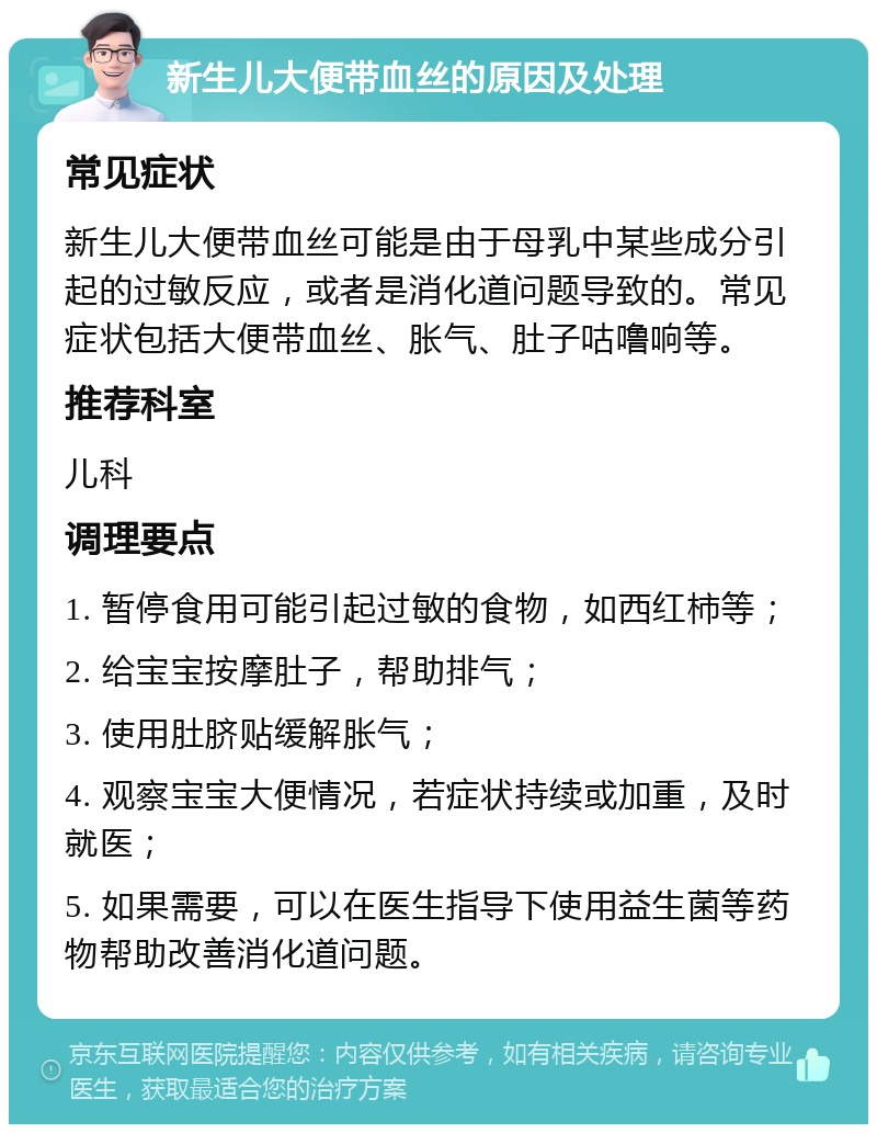 新生儿大便带血丝的原因及处理 常见症状 新生儿大便带血丝可能是由于母乳中某些成分引起的过敏反应，或者是消化道问题导致的。常见症状包括大便带血丝、胀气、肚子咕噜响等。 推荐科室 儿科 调理要点 1. 暂停食用可能引起过敏的食物，如西红柿等； 2. 给宝宝按摩肚子，帮助排气； 3. 使用肚脐贴缓解胀气； 4. 观察宝宝大便情况，若症状持续或加重，及时就医； 5. 如果需要，可以在医生指导下使用益生菌等药物帮助改善消化道问题。