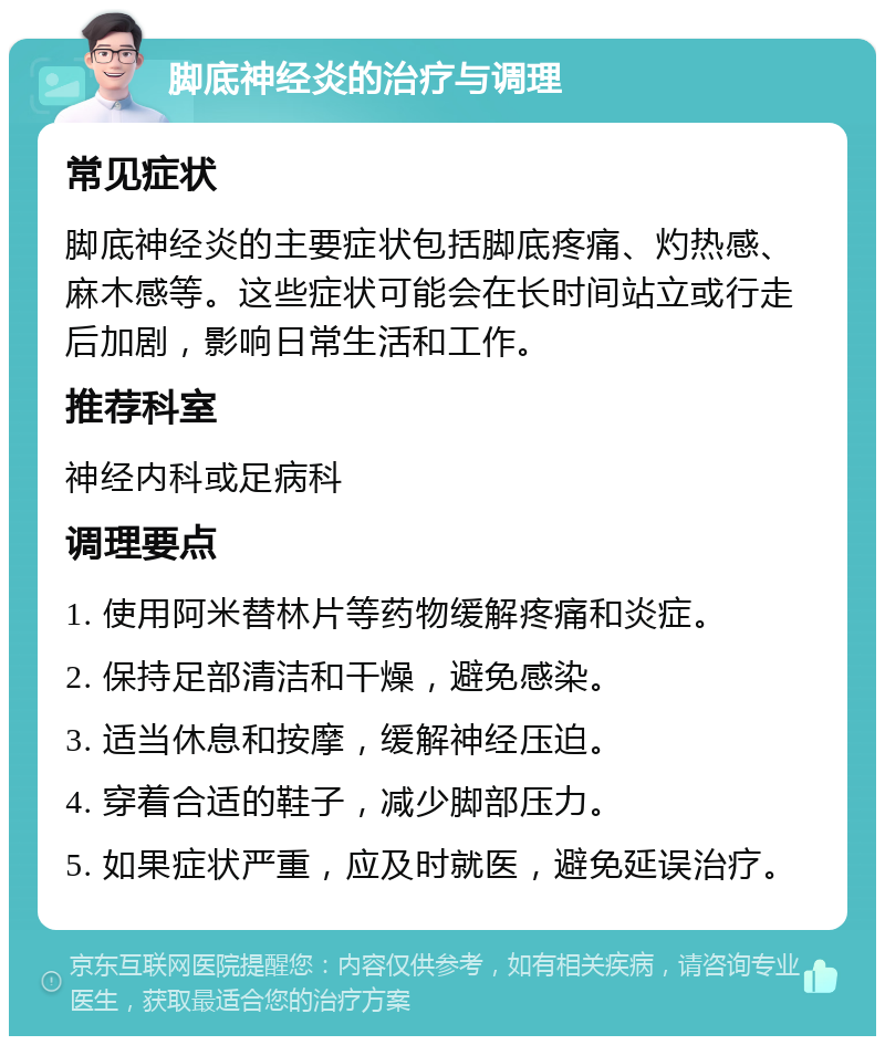 脚底神经炎的治疗与调理 常见症状 脚底神经炎的主要症状包括脚底疼痛、灼热感、麻木感等。这些症状可能会在长时间站立或行走后加剧，影响日常生活和工作。 推荐科室 神经内科或足病科 调理要点 1. 使用阿米替林片等药物缓解疼痛和炎症。 2. 保持足部清洁和干燥，避免感染。 3. 适当休息和按摩，缓解神经压迫。 4. 穿着合适的鞋子，减少脚部压力。 5. 如果症状严重，应及时就医，避免延误治疗。