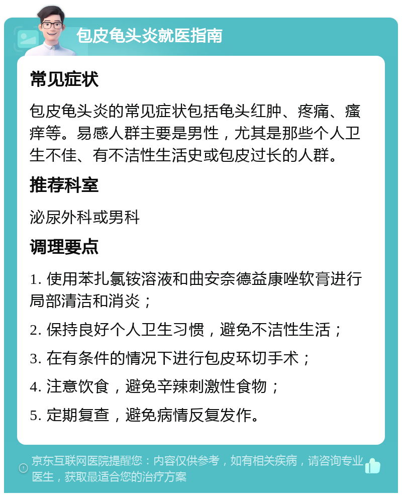 包皮龟头炎就医指南 常见症状 包皮龟头炎的常见症状包括龟头红肿、疼痛、瘙痒等。易感人群主要是男性，尤其是那些个人卫生不佳、有不洁性生活史或包皮过长的人群。 推荐科室 泌尿外科或男科 调理要点 1. 使用苯扎氯铵溶液和曲安奈德益康唑软膏进行局部清洁和消炎； 2. 保持良好个人卫生习惯，避免不洁性生活； 3. 在有条件的情况下进行包皮环切手术； 4. 注意饮食，避免辛辣刺激性食物； 5. 定期复查，避免病情反复发作。