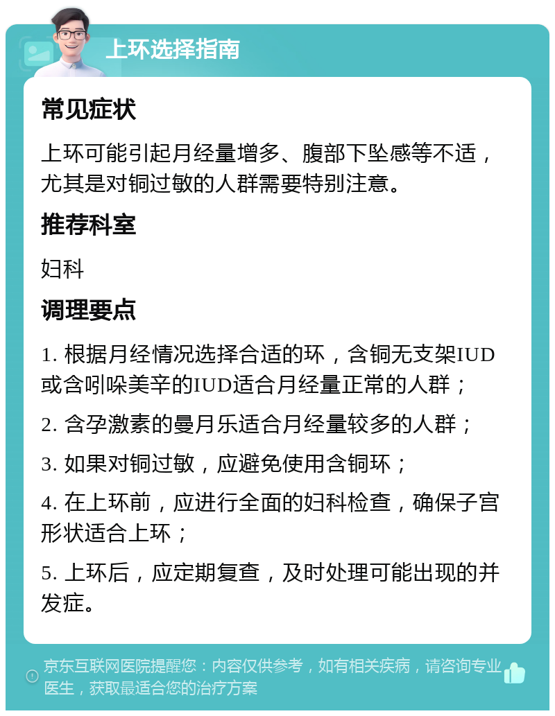 上环选择指南 常见症状 上环可能引起月经量增多、腹部下坠感等不适，尤其是对铜过敏的人群需要特别注意。 推荐科室 妇科 调理要点 1. 根据月经情况选择合适的环，含铜无支架IUD或含吲哚美辛的IUD适合月经量正常的人群； 2. 含孕激素的曼月乐适合月经量较多的人群； 3. 如果对铜过敏，应避免使用含铜环； 4. 在上环前，应进行全面的妇科检查，确保子宫形状适合上环； 5. 上环后，应定期复查，及时处理可能出现的并发症。