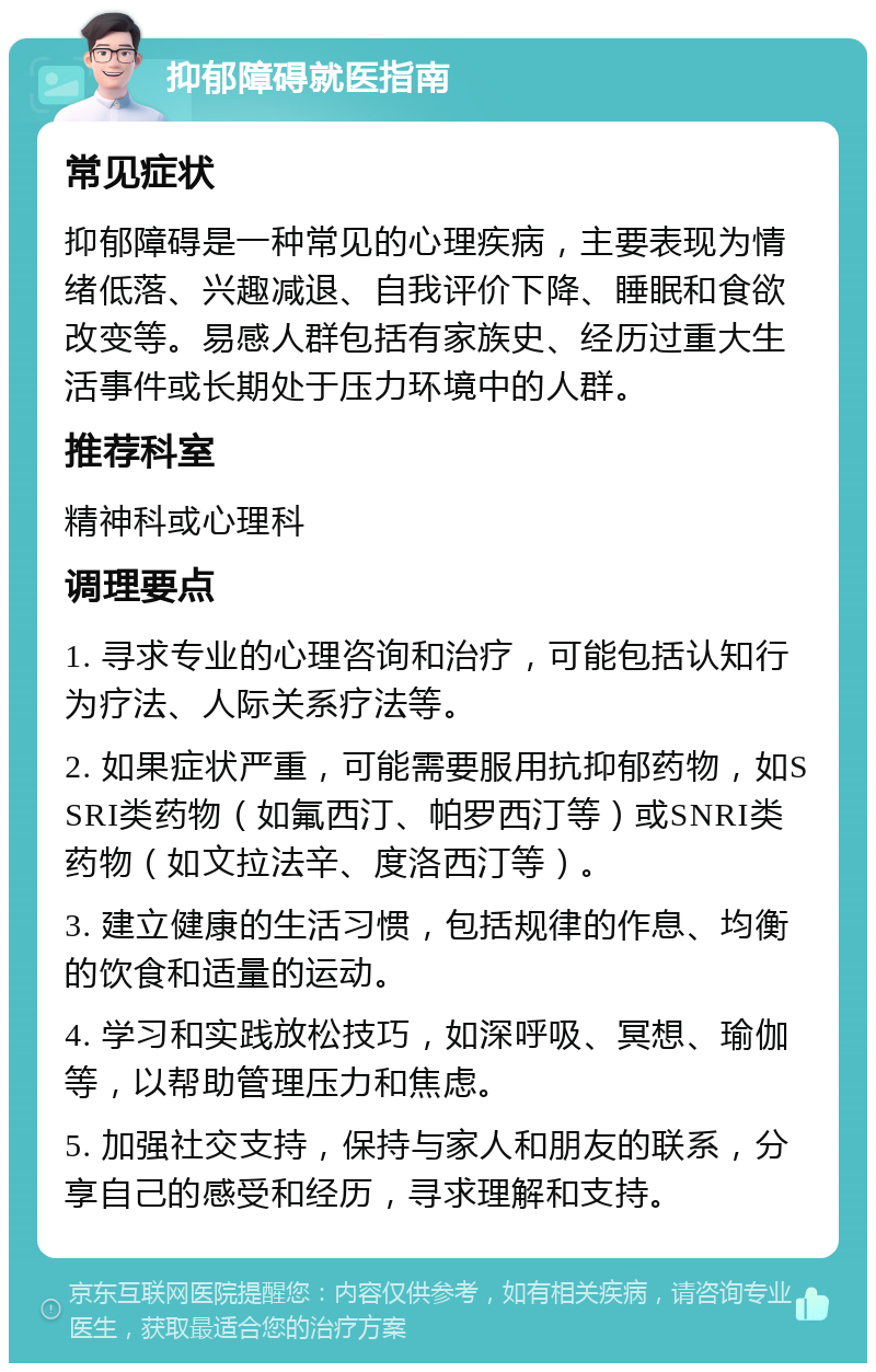 抑郁障碍就医指南 常见症状 抑郁障碍是一种常见的心理疾病，主要表现为情绪低落、兴趣减退、自我评价下降、睡眠和食欲改变等。易感人群包括有家族史、经历过重大生活事件或长期处于压力环境中的人群。 推荐科室 精神科或心理科 调理要点 1. 寻求专业的心理咨询和治疗，可能包括认知行为疗法、人际关系疗法等。 2. 如果症状严重，可能需要服用抗抑郁药物，如SSRI类药物（如氟西汀、帕罗西汀等）或SNRI类药物（如文拉法辛、度洛西汀等）。 3. 建立健康的生活习惯，包括规律的作息、均衡的饮食和适量的运动。 4. 学习和实践放松技巧，如深呼吸、冥想、瑜伽等，以帮助管理压力和焦虑。 5. 加强社交支持，保持与家人和朋友的联系，分享自己的感受和经历，寻求理解和支持。