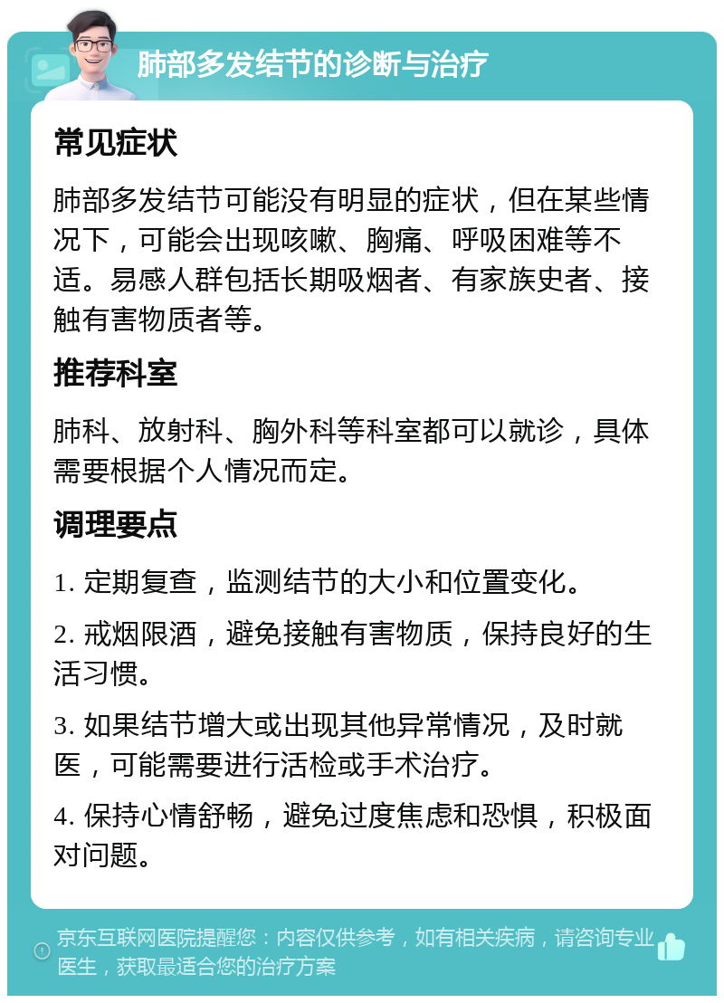 肺部多发结节的诊断与治疗 常见症状 肺部多发结节可能没有明显的症状，但在某些情况下，可能会出现咳嗽、胸痛、呼吸困难等不适。易感人群包括长期吸烟者、有家族史者、接触有害物质者等。 推荐科室 肺科、放射科、胸外科等科室都可以就诊，具体需要根据个人情况而定。 调理要点 1. 定期复查，监测结节的大小和位置变化。 2. 戒烟限酒，避免接触有害物质，保持良好的生活习惯。 3. 如果结节增大或出现其他异常情况，及时就医，可能需要进行活检或手术治疗。 4. 保持心情舒畅，避免过度焦虑和恐惧，积极面对问题。