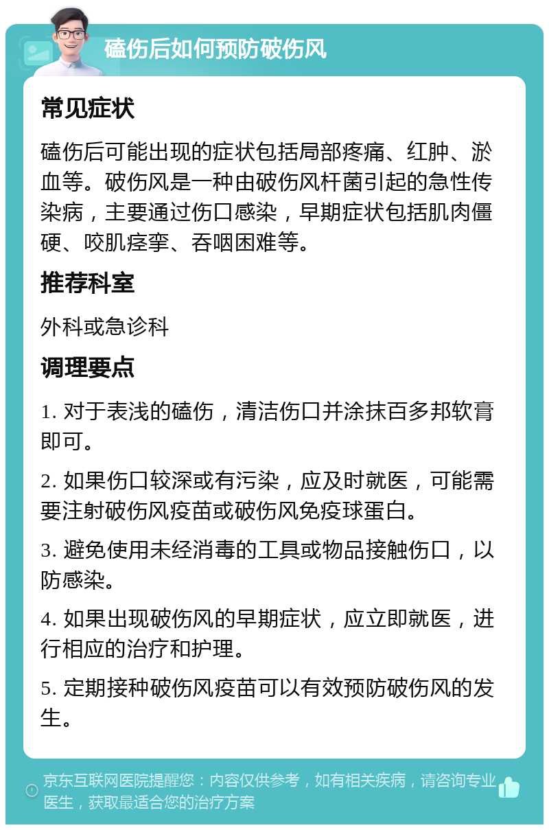 磕伤后如何预防破伤风 常见症状 磕伤后可能出现的症状包括局部疼痛、红肿、淤血等。破伤风是一种由破伤风杆菌引起的急性传染病，主要通过伤口感染，早期症状包括肌肉僵硬、咬肌痉挛、吞咽困难等。 推荐科室 外科或急诊科 调理要点 1. 对于表浅的磕伤，清洁伤口并涂抹百多邦软膏即可。 2. 如果伤口较深或有污染，应及时就医，可能需要注射破伤风疫苗或破伤风免疫球蛋白。 3. 避免使用未经消毒的工具或物品接触伤口，以防感染。 4. 如果出现破伤风的早期症状，应立即就医，进行相应的治疗和护理。 5. 定期接种破伤风疫苗可以有效预防破伤风的发生。