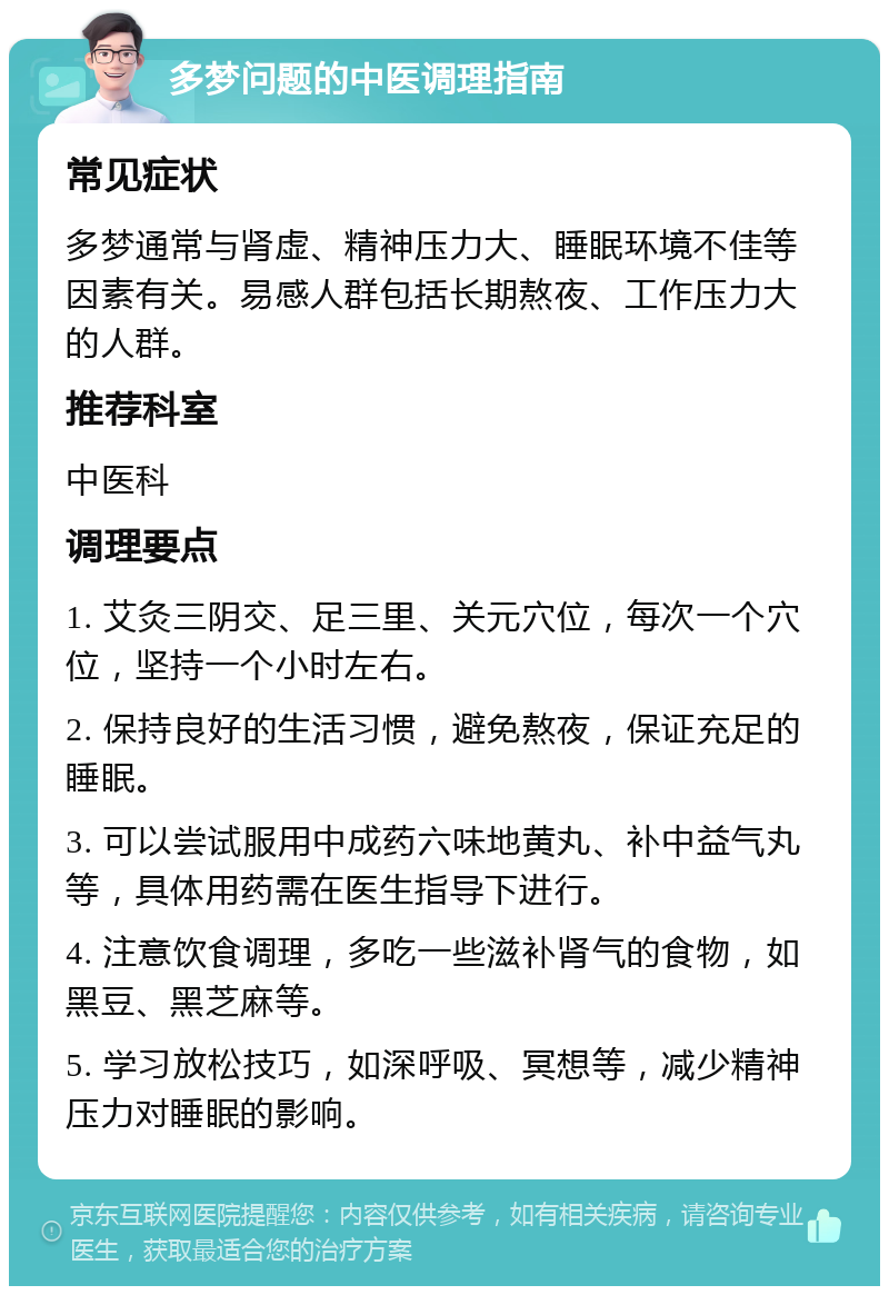 多梦问题的中医调理指南 常见症状 多梦通常与肾虚、精神压力大、睡眠环境不佳等因素有关。易感人群包括长期熬夜、工作压力大的人群。 推荐科室 中医科 调理要点 1. 艾灸三阴交、足三里、关元穴位，每次一个穴位，坚持一个小时左右。 2. 保持良好的生活习惯，避免熬夜，保证充足的睡眠。 3. 可以尝试服用中成药六味地黄丸、补中益气丸等，具体用药需在医生指导下进行。 4. 注意饮食调理，多吃一些滋补肾气的食物，如黑豆、黑芝麻等。 5. 学习放松技巧，如深呼吸、冥想等，减少精神压力对睡眠的影响。