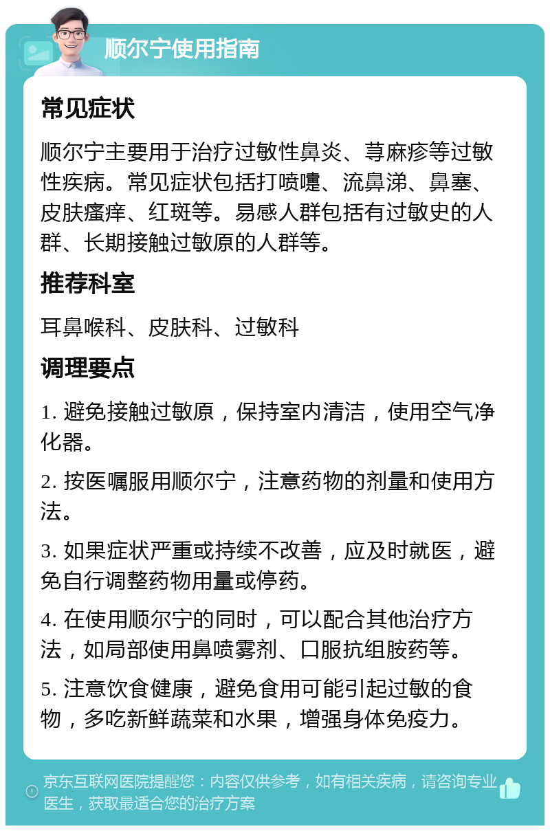 顺尔宁使用指南 常见症状 顺尔宁主要用于治疗过敏性鼻炎、荨麻疹等过敏性疾病。常见症状包括打喷嚏、流鼻涕、鼻塞、皮肤瘙痒、红斑等。易感人群包括有过敏史的人群、长期接触过敏原的人群等。 推荐科室 耳鼻喉科、皮肤科、过敏科 调理要点 1. 避免接触过敏原，保持室内清洁，使用空气净化器。 2. 按医嘱服用顺尔宁，注意药物的剂量和使用方法。 3. 如果症状严重或持续不改善，应及时就医，避免自行调整药物用量或停药。 4. 在使用顺尔宁的同时，可以配合其他治疗方法，如局部使用鼻喷雾剂、口服抗组胺药等。 5. 注意饮食健康，避免食用可能引起过敏的食物，多吃新鲜蔬菜和水果，增强身体免疫力。