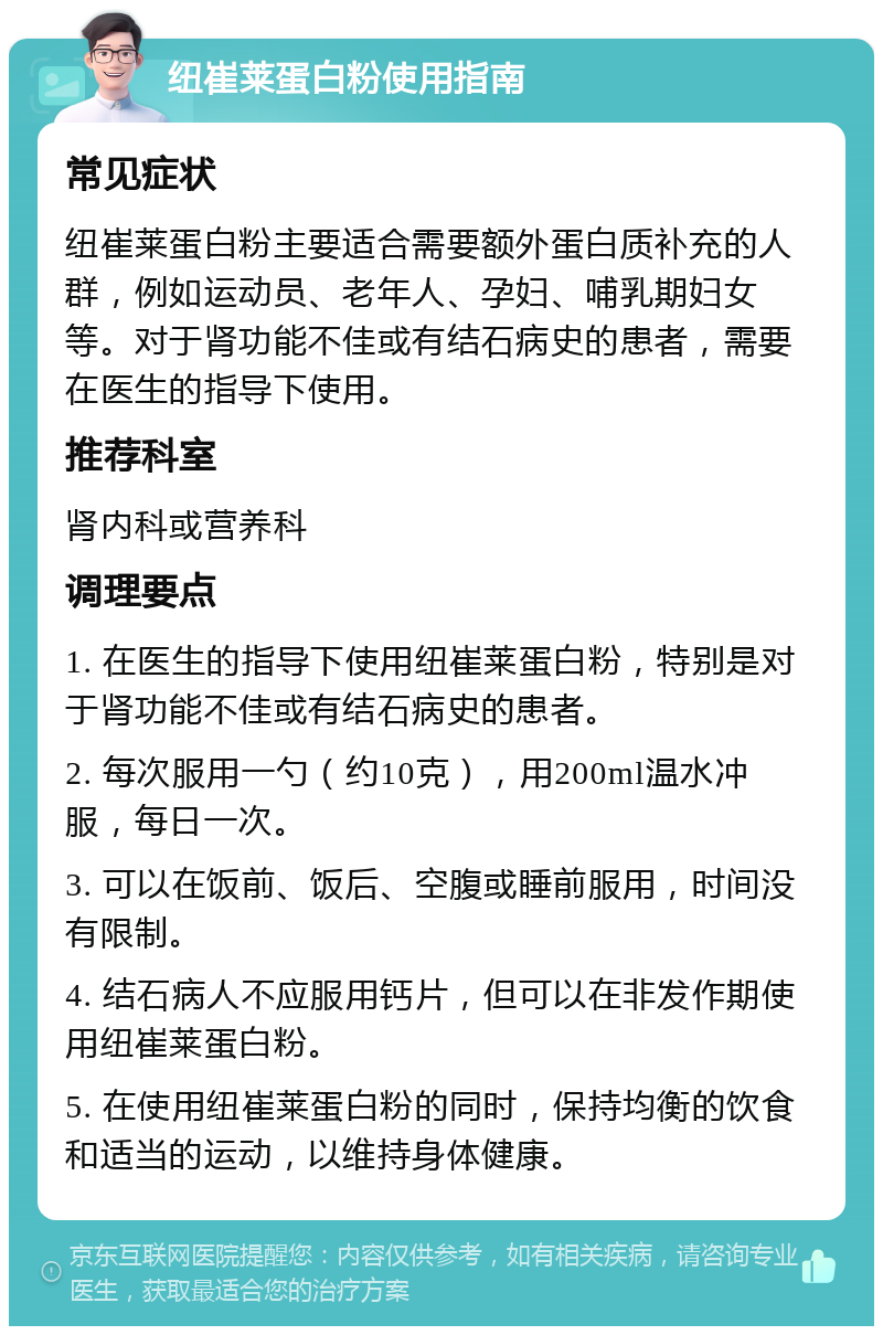 纽崔莱蛋白粉使用指南 常见症状 纽崔莱蛋白粉主要适合需要额外蛋白质补充的人群，例如运动员、老年人、孕妇、哺乳期妇女等。对于肾功能不佳或有结石病史的患者，需要在医生的指导下使用。 推荐科室 肾内科或营养科 调理要点 1. 在医生的指导下使用纽崔莱蛋白粉，特别是对于肾功能不佳或有结石病史的患者。 2. 每次服用一勺（约10克），用200ml温水冲服，每日一次。 3. 可以在饭前、饭后、空腹或睡前服用，时间没有限制。 4. 结石病人不应服用钙片，但可以在非发作期使用纽崔莱蛋白粉。 5. 在使用纽崔莱蛋白粉的同时，保持均衡的饮食和适当的运动，以维持身体健康。