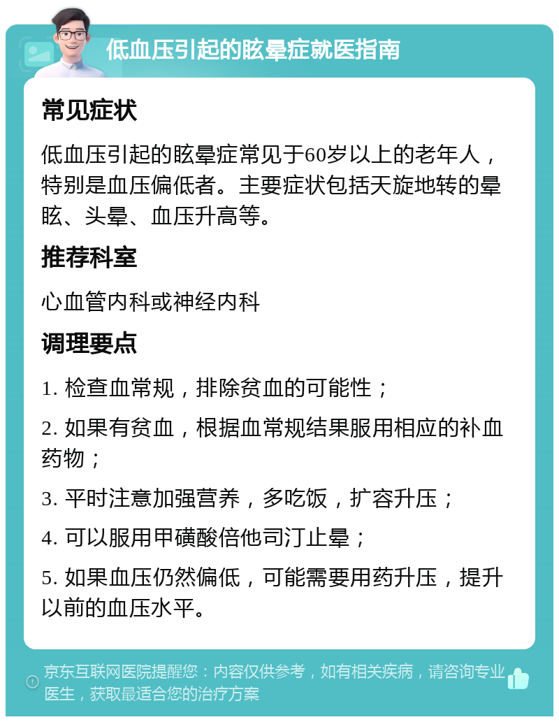 低血压引起的眩晕症就医指南 常见症状 低血压引起的眩晕症常见于60岁以上的老年人，特别是血压偏低者。主要症状包括天旋地转的晕眩、头晕、血压升高等。 推荐科室 心血管内科或神经内科 调理要点 1. 检查血常规，排除贫血的可能性； 2. 如果有贫血，根据血常规结果服用相应的补血药物； 3. 平时注意加强营养，多吃饭，扩容升压； 4. 可以服用甲磺酸倍他司汀止晕； 5. 如果血压仍然偏低，可能需要用药升压，提升以前的血压水平。