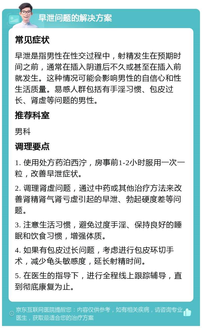 早泄问题的解决方案 常见症状 早泄是指男性在性交过程中，射精发生在预期时间之前，通常在插入阴道后不久或甚至在插入前就发生。这种情况可能会影响男性的自信心和性生活质量。易感人群包括有手淫习惯、包皮过长、肾虚等问题的男性。 推荐科室 男科 调理要点 1. 使用处方药泊西泞，房事前1-2小时服用一次一粒，改善早泄症状。 2. 调理肾虚问题，通过中药或其他治疗方法来改善肾精肾气肾亏虚引起的早泄、勃起硬度差等问题。 3. 注意生活习惯，避免过度手淫、保持良好的睡眠和饮食习惯，增强体质。 4. 如果有包皮过长问题，考虑进行包皮环切手术，减少龟头敏感度，延长射精时间。 5. 在医生的指导下，进行全程线上跟踪辅导，直到彻底康复为止。