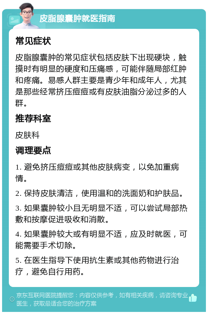 皮脂腺囊肿就医指南 常见症状 皮脂腺囊肿的常见症状包括皮肤下出现硬块，触摸时有明显的硬度和压痛感，可能伴随局部红肿和疼痛。易感人群主要是青少年和成年人，尤其是那些经常挤压痘痘或有皮肤油脂分泌过多的人群。 推荐科室 皮肤科 调理要点 1. 避免挤压痘痘或其他皮肤病变，以免加重病情。 2. 保持皮肤清洁，使用温和的洗面奶和护肤品。 3. 如果囊肿较小且无明显不适，可以尝试局部热敷和按摩促进吸收和消散。 4. 如果囊肿较大或有明显不适，应及时就医，可能需要手术切除。 5. 在医生指导下使用抗生素或其他药物进行治疗，避免自行用药。