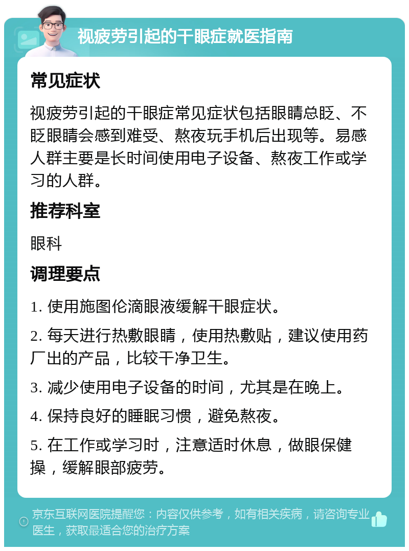 视疲劳引起的干眼症就医指南 常见症状 视疲劳引起的干眼症常见症状包括眼睛总眨、不眨眼睛会感到难受、熬夜玩手机后出现等。易感人群主要是长时间使用电子设备、熬夜工作或学习的人群。 推荐科室 眼科 调理要点 1. 使用施图伦滴眼液缓解干眼症状。 2. 每天进行热敷眼睛，使用热敷贴，建议使用药厂出的产品，比较干净卫生。 3. 减少使用电子设备的时间，尤其是在晚上。 4. 保持良好的睡眠习惯，避免熬夜。 5. 在工作或学习时，注意适时休息，做眼保健操，缓解眼部疲劳。