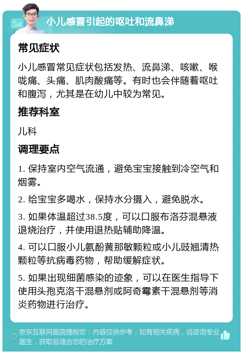 小儿感冒引起的呕吐和流鼻涕 常见症状 小儿感冒常见症状包括发热、流鼻涕、咳嗽、喉咙痛、头痛、肌肉酸痛等。有时也会伴随着呕吐和腹泻，尤其是在幼儿中较为常见。 推荐科室 儿科 调理要点 1. 保持室内空气流通，避免宝宝接触到冷空气和烟雾。 2. 给宝宝多喝水，保持水分摄入，避免脱水。 3. 如果体温超过38.5度，可以口服布洛芬混悬液退烧治疗，并使用退热贴辅助降温。 4. 可以口服小儿氨酚黄那敏颗粒或小儿豉翘清热颗粒等抗病毒药物，帮助缓解症状。 5. 如果出现细菌感染的迹象，可以在医生指导下使用头孢克洛干混悬剂或阿奇霉素干混悬剂等消炎药物进行治疗。