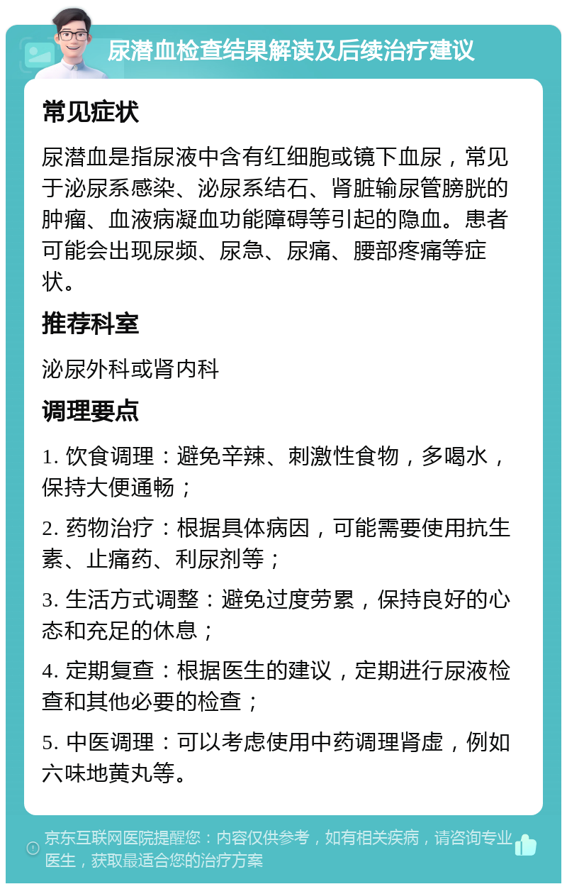 尿潜血检查结果解读及后续治疗建议 常见症状 尿潜血是指尿液中含有红细胞或镜下血尿，常见于泌尿系感染、泌尿系结石、肾脏输尿管膀胱的肿瘤、血液病凝血功能障碍等引起的隐血。患者可能会出现尿频、尿急、尿痛、腰部疼痛等症状。 推荐科室 泌尿外科或肾内科 调理要点 1. 饮食调理：避免辛辣、刺激性食物，多喝水，保持大便通畅； 2. 药物治疗：根据具体病因，可能需要使用抗生素、止痛药、利尿剂等； 3. 生活方式调整：避免过度劳累，保持良好的心态和充足的休息； 4. 定期复查：根据医生的建议，定期进行尿液检查和其他必要的检查； 5. 中医调理：可以考虑使用中药调理肾虚，例如六味地黄丸等。