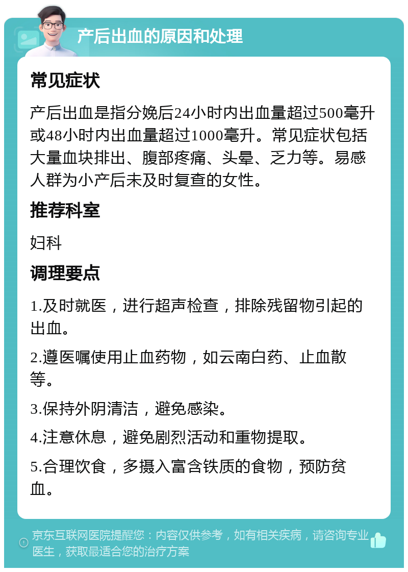 产后出血的原因和处理 常见症状 产后出血是指分娩后24小时内出血量超过500毫升或48小时内出血量超过1000毫升。常见症状包括大量血块排出、腹部疼痛、头晕、乏力等。易感人群为小产后未及时复查的女性。 推荐科室 妇科 调理要点 1.及时就医，进行超声检查，排除残留物引起的出血。 2.遵医嘱使用止血药物，如云南白药、止血散等。 3.保持外阴清洁，避免感染。 4.注意休息，避免剧烈活动和重物提取。 5.合理饮食，多摄入富含铁质的食物，预防贫血。