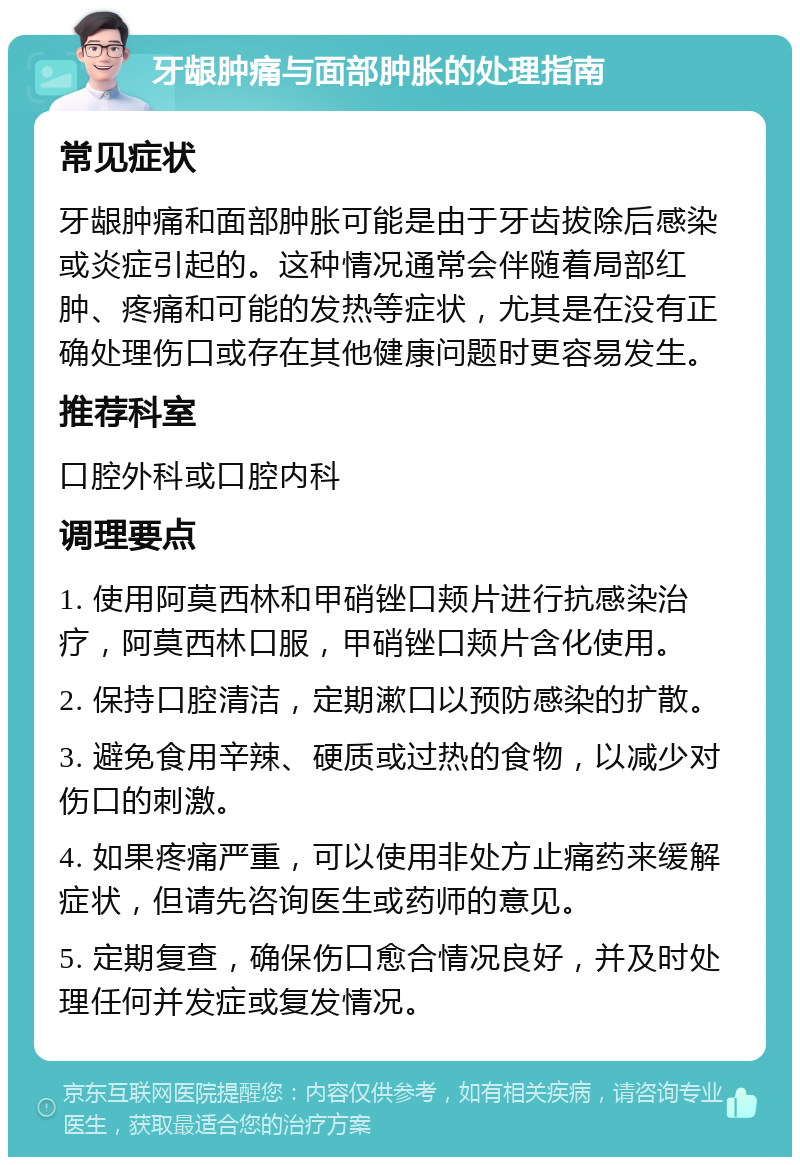 牙龈肿痛与面部肿胀的处理指南 常见症状 牙龈肿痛和面部肿胀可能是由于牙齿拔除后感染或炎症引起的。这种情况通常会伴随着局部红肿、疼痛和可能的发热等症状，尤其是在没有正确处理伤口或存在其他健康问题时更容易发生。 推荐科室 口腔外科或口腔内科 调理要点 1. 使用阿莫西林和甲硝锉口颊片进行抗感染治疗，阿莫西林口服，甲硝锉口颊片含化使用。 2. 保持口腔清洁，定期漱口以预防感染的扩散。 3. 避免食用辛辣、硬质或过热的食物，以减少对伤口的刺激。 4. 如果疼痛严重，可以使用非处方止痛药来缓解症状，但请先咨询医生或药师的意见。 5. 定期复查，确保伤口愈合情况良好，并及时处理任何并发症或复发情况。