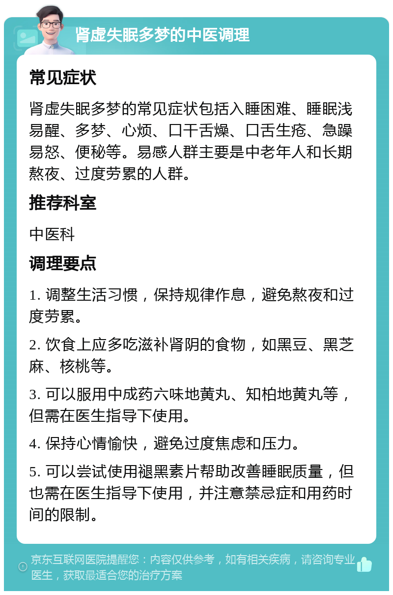 肾虚失眠多梦的中医调理 常见症状 肾虚失眠多梦的常见症状包括入睡困难、睡眠浅易醒、多梦、心烦、口干舌燥、口舌生疮、急躁易怒、便秘等。易感人群主要是中老年人和长期熬夜、过度劳累的人群。 推荐科室 中医科 调理要点 1. 调整生活习惯，保持规律作息，避免熬夜和过度劳累。 2. 饮食上应多吃滋补肾阴的食物，如黑豆、黑芝麻、核桃等。 3. 可以服用中成药六味地黄丸、知柏地黄丸等，但需在医生指导下使用。 4. 保持心情愉快，避免过度焦虑和压力。 5. 可以尝试使用褪黑素片帮助改善睡眠质量，但也需在医生指导下使用，并注意禁忌症和用药时间的限制。