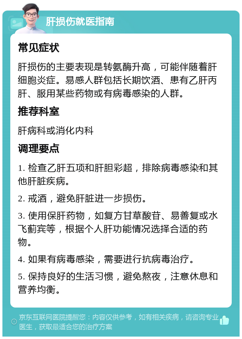 肝损伤就医指南 常见症状 肝损伤的主要表现是转氨酶升高，可能伴随着肝细胞炎症。易感人群包括长期饮酒、患有乙肝丙肝、服用某些药物或有病毒感染的人群。 推荐科室 肝病科或消化内科 调理要点 1. 检查乙肝五项和肝胆彩超，排除病毒感染和其他肝脏疾病。 2. 戒酒，避免肝脏进一步损伤。 3. 使用保肝药物，如复方甘草酸苷、易善复或水飞蓟宾等，根据个人肝功能情况选择合适的药物。 4. 如果有病毒感染，需要进行抗病毒治疗。 5. 保持良好的生活习惯，避免熬夜，注意休息和营养均衡。