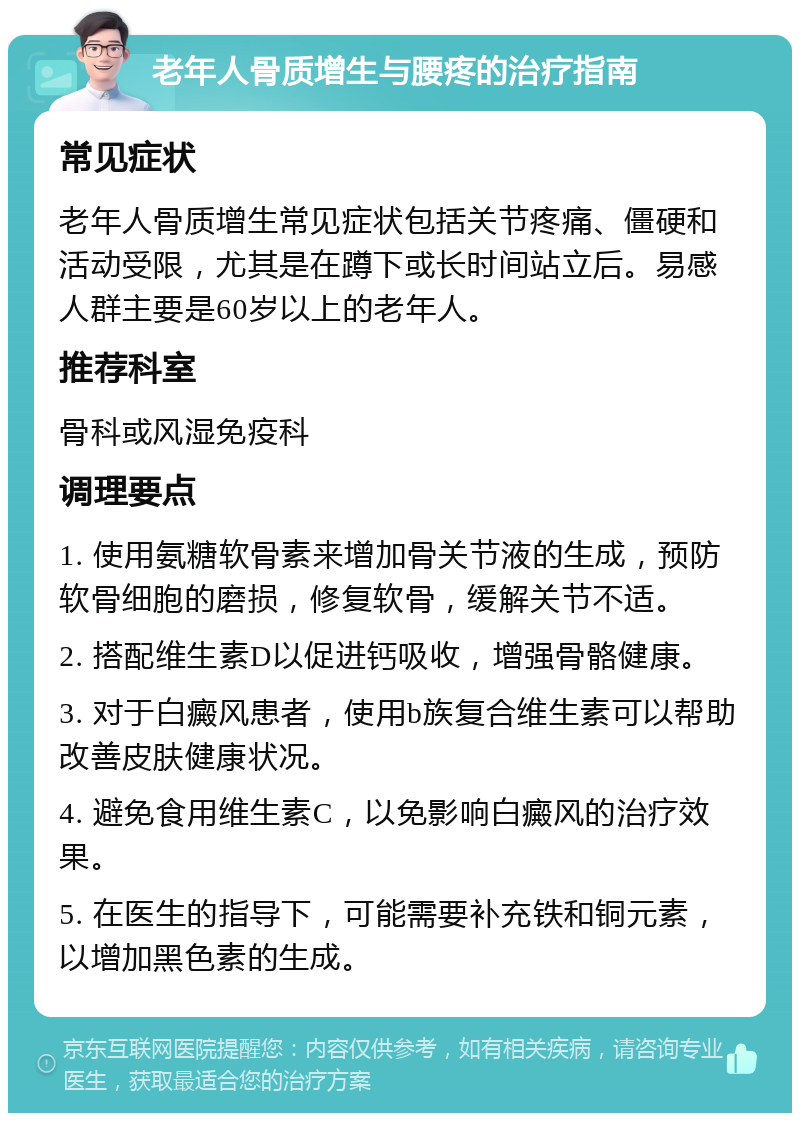 老年人骨质增生与腰疼的治疗指南 常见症状 老年人骨质增生常见症状包括关节疼痛、僵硬和活动受限，尤其是在蹲下或长时间站立后。易感人群主要是60岁以上的老年人。 推荐科室 骨科或风湿免疫科 调理要点 1. 使用氨糖软骨素来增加骨关节液的生成，预防软骨细胞的磨损，修复软骨，缓解关节不适。 2. 搭配维生素D以促进钙吸收，增强骨骼健康。 3. 对于白癜风患者，使用b族复合维生素可以帮助改善皮肤健康状况。 4. 避免食用维生素C，以免影响白癜风的治疗效果。 5. 在医生的指导下，可能需要补充铁和铜元素，以增加黑色素的生成。